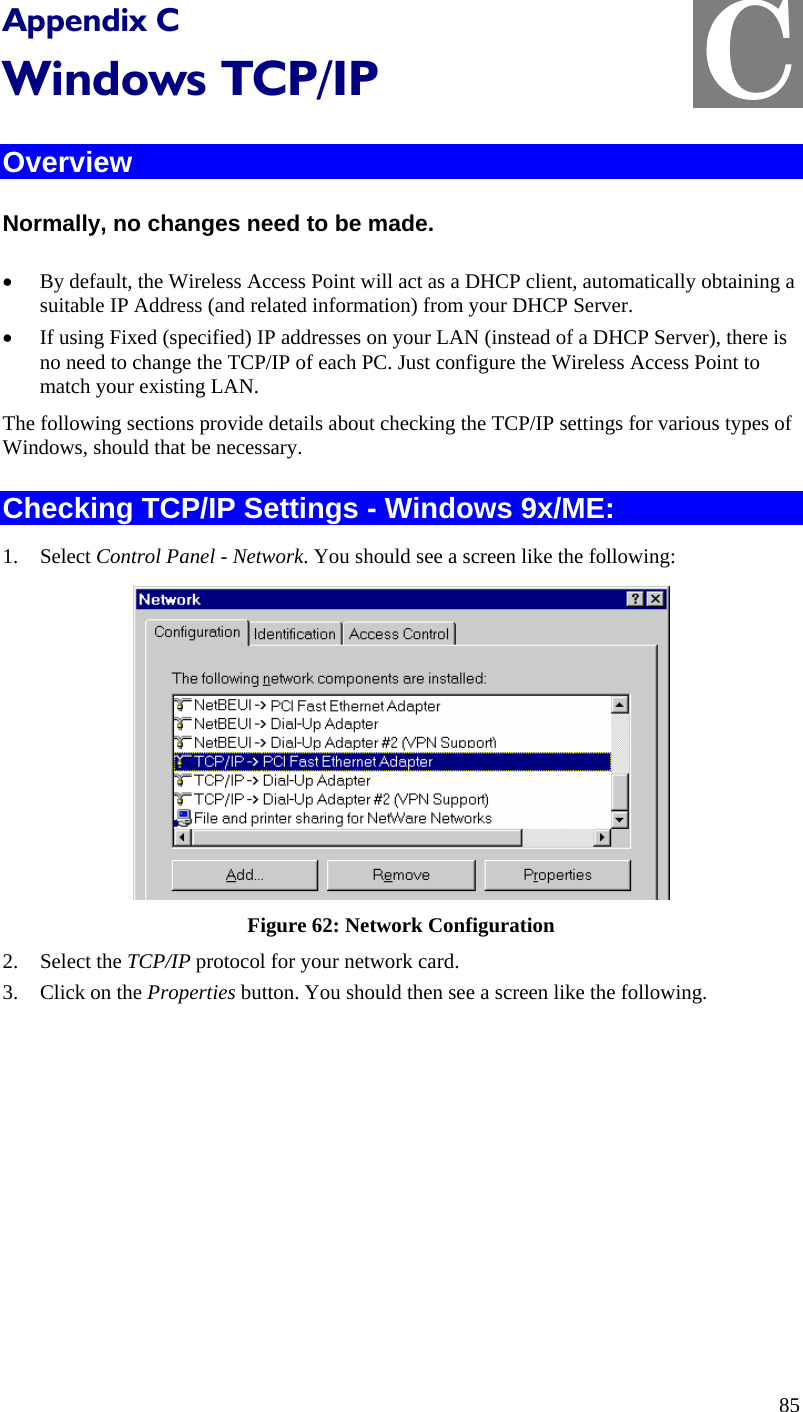  C Appendix C Windows TCP/IP Overview Normally, no changes need to be made.  • By default, the Wireless Access Point will act as a DHCP client, automatically obtaining a suitable IP Address (and related information) from your DHCP Server. • If using Fixed (specified) IP addresses on your LAN (instead of a DHCP Server), there is no need to change the TCP/IP of each PC. Just configure the Wireless Access Point to match your existing LAN. The following sections provide details about checking the TCP/IP settings for various types of Windows, should that be necessary. Checking TCP/IP Settings - Windows 9x/ME: 1. Select Control Panel - Network. You should see a screen like the following:  Figure 62: Network Configuration 2. Select the TCP/IP protocol for your network card. 3. Click on the Properties button. You should then see a screen like the following. 85 