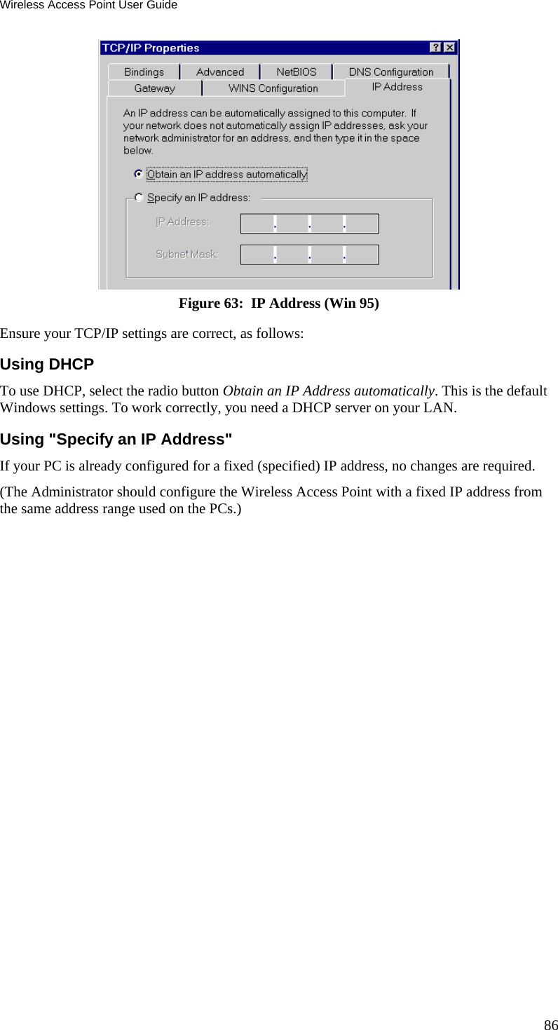 Wireless Access Point User Guide  Figure 63:  IP Address (Win 95) Ensure your TCP/IP settings are correct, as follows: Using DHCP To use DHCP, select the radio button Obtain an IP Address automatically. This is the default Windows settings. To work correctly, you need a DHCP server on your LAN. Using &quot;Specify an IP Address&quot; If your PC is already configured for a fixed (specified) IP address, no changes are required. (The Administrator should configure the Wireless Access Point with a fixed IP address from the same address range used on the PCs.) 86 