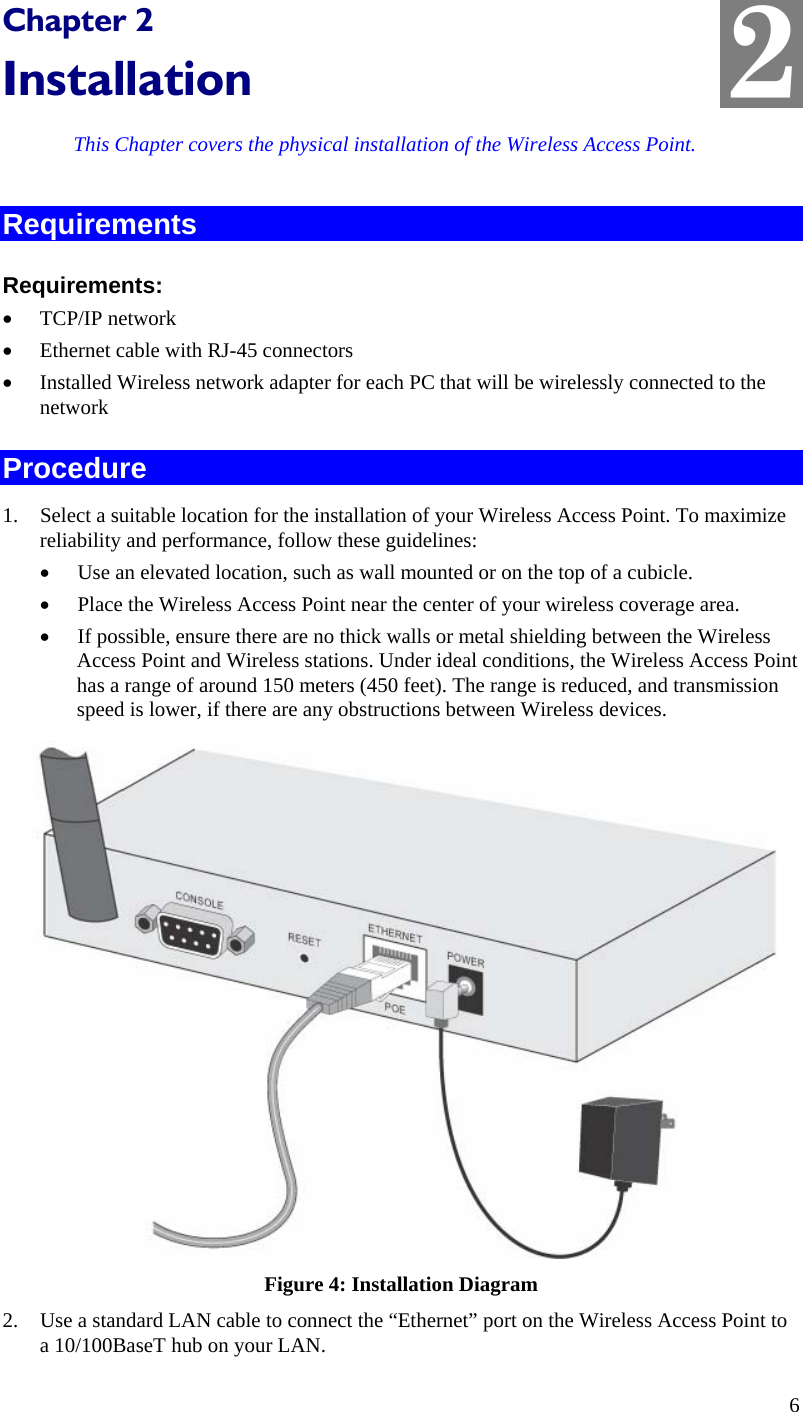  2 Chapter 2 Installation This Chapter covers the physical installation of the Wireless Access Point. Requirements Requirements: • TCP/IP network • Ethernet cable with RJ-45 connectors • Installed Wireless network adapter for each PC that will be wirelessly connected to the network Procedure 1. Select a suitable location for the installation of your Wireless Access Point. To maximize reliability and performance, follow these guidelines: • Use an elevated location, such as wall mounted or on the top of a cubicle. • Place the Wireless Access Point near the center of your wireless coverage area. • If possible, ensure there are no thick walls or metal shielding between the Wireless Access Point and Wireless stations. Under ideal conditions, the Wireless Access Point has a range of around 150 meters (450 feet). The range is reduced, and transmission speed is lower, if there are any obstructions between Wireless devices.  Figure 4: Installation Diagram 2. Use a standard LAN cable to connect the “Ethernet” port on the Wireless Access Point to a 10/100BaseT hub on your LAN. 6 