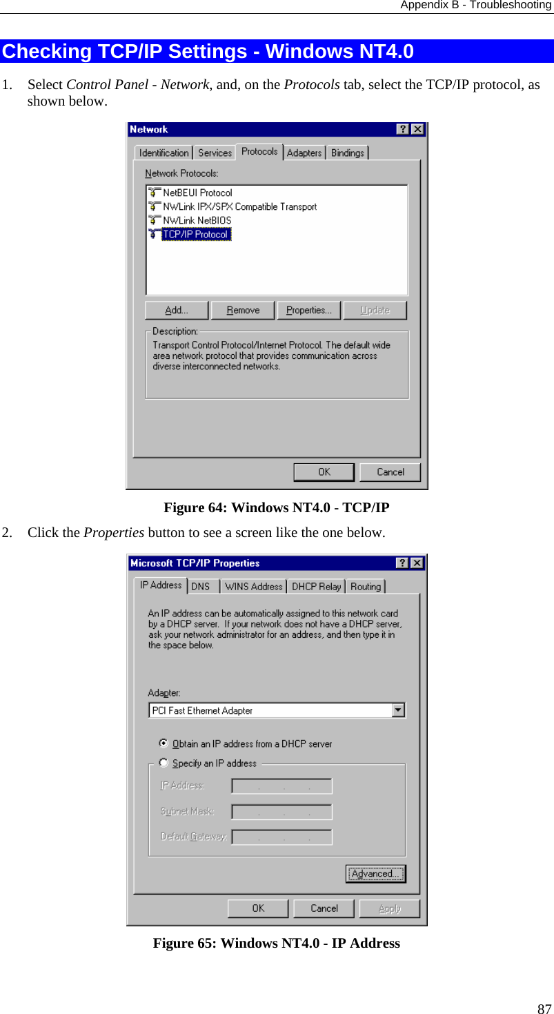 Appendix B - Troubleshooting Checking TCP/IP Settings - Windows NT4.0 1. Select Control Panel - Network, and, on the Protocols tab, select the TCP/IP protocol, as shown below.  Figure 64: Windows NT4.0 - TCP/IP 2. Click the Properties button to see a screen like the one below.  Figure 65: Windows NT4.0 - IP Address 87 