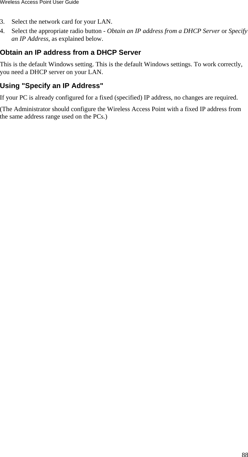 Wireless Access Point User Guide 3. Select the network card for your LAN. 4. Select the appropriate radio button - Obtain an IP address from a DHCP Server or Specify an IP Address, as explained below. Obtain an IP address from a DHCP Server This is the default Windows setting. This is the default Windows settings. To work correctly, you need a DHCP server on your LAN. Using &quot;Specify an IP Address&quot; If your PC is already configured for a fixed (specified) IP address, no changes are required. (The Administrator should configure the Wireless Access Point with a fixed IP address from the same address range used on the PCs.) 88 