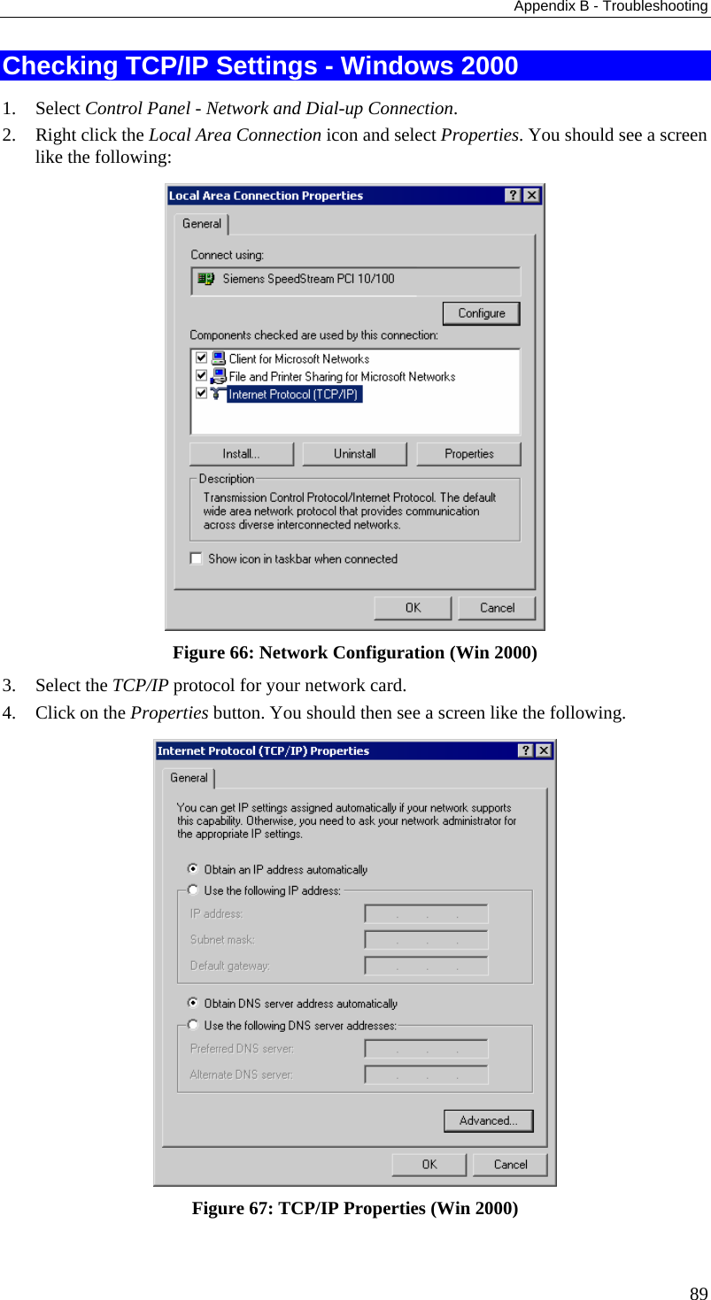 Appendix B - Troubleshooting Checking TCP/IP Settings - Windows 2000 1. Select Control Panel - Network and Dial-up Connection. 2. Right click the Local Area Connection icon and select Properties. You should see a screen like the following:  Figure 66: Network Configuration (Win 2000) 3. Select the TCP/IP protocol for your network card. 4. Click on the Properties button. You should then see a screen like the following.  Figure 67: TCP/IP Properties (Win 2000) 89 