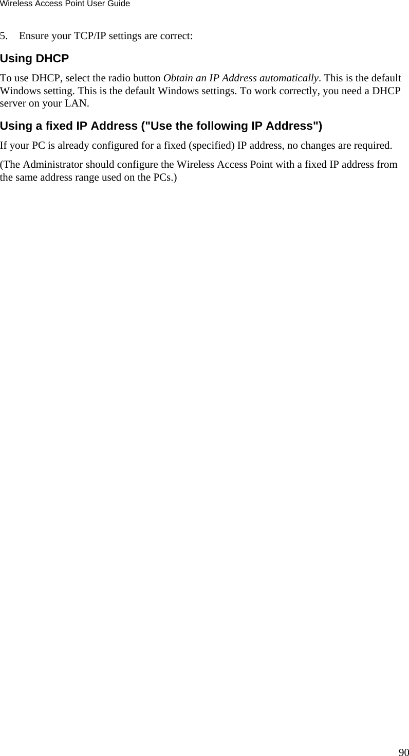 Wireless Access Point User Guide 5. Ensure your TCP/IP settings are correct: Using DHCP To use DHCP, select the radio button Obtain an IP Address automatically. This is the default Windows setting. This is the default Windows settings. To work correctly, you need a DHCP server on your LAN. Using a fixed IP Address (&quot;Use the following IP Address&quot;) If your PC is already configured for a fixed (specified) IP address, no changes are required. (The Administrator should configure the Wireless Access Point with a fixed IP address from the same address range used on the PCs.)  90 