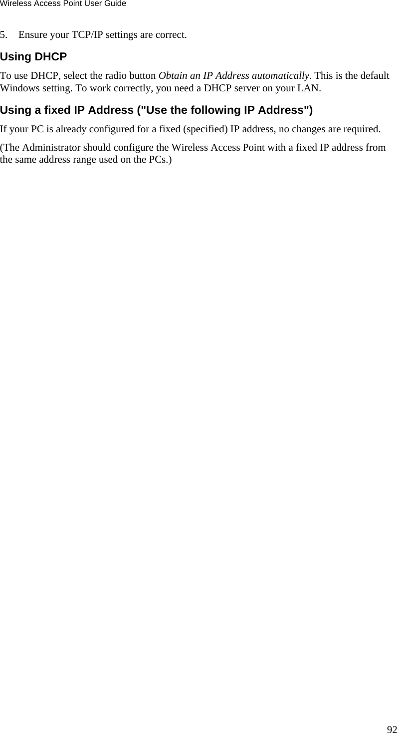Wireless Access Point User Guide 5. Ensure your TCP/IP settings are correct. Using DHCP To use DHCP, select the radio button Obtain an IP Address automatically. This is the default Windows setting. To work correctly, you need a DHCP server on your LAN. Using a fixed IP Address (&quot;Use the following IP Address&quot;) If your PC is already configured for a fixed (specified) IP address, no changes are required. (The Administrator should configure the Wireless Access Point with a fixed IP address from the same address range used on the PCs.)   92 