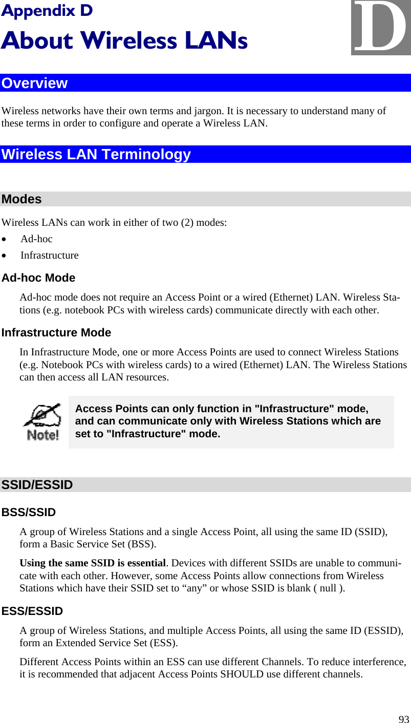  D Appendix D About Wireless LANs Overview Wireless networks have their own terms and jargon. It is necessary to understand many of these terms in order to configure and operate a Wireless LAN. Wireless LAN Terminology  Modes Wireless LANs can work in either of two (2) modes: • Ad-hoc • Infrastructure Ad-hoc Mode Ad-hoc mode does not require an Access Point or a wired (Ethernet) LAN. Wireless Sta-tions (e.g. notebook PCs with wireless cards) communicate directly with each other. Infrastructure Mode In Infrastructure Mode, one or more Access Points are used to connect Wireless Stations (e.g. Notebook PCs with wireless cards) to a wired (Ethernet) LAN. The Wireless Stations can then access all LAN resources.  Access Points can only function in &quot;Infrastructure&quot; mode, and can communicate only with Wireless Stations which are set to &quot;Infrastructure&quot; mode.  SSID/ESSID BSS/SSID A group of Wireless Stations and a single Access Point, all using the same ID (SSID), form a Basic Service Set (BSS). Using the same SSID is essential. Devices with different SSIDs are unable to communi-cate with each other. However, some Access Points allow connections from Wireless Stations which have their SSID set to “any” or whose SSID is blank ( null ). ESS/ESSID A group of Wireless Stations, and multiple Access Points, all using the same ID (ESSID), form an Extended Service Set (ESS). Different Access Points within an ESS can use different Channels. To reduce interference, it is recommended that adjacent Access Points SHOULD use different channels.  93 