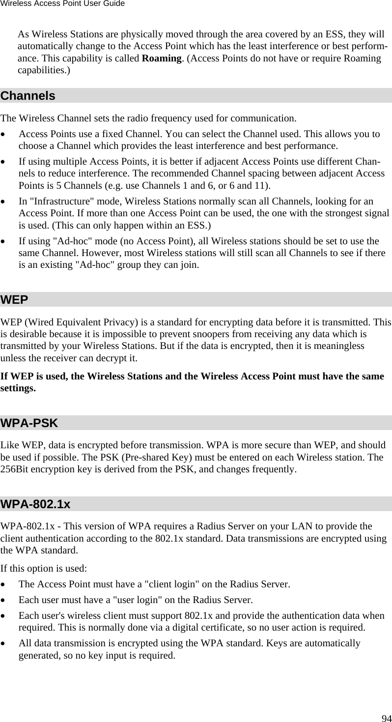 Wireless Access Point User Guide As Wireless Stations are physically moved through the area covered by an ESS, they will automatically change to the Access Point which has the least interference or best perform-ance. This capability is called Roaming. (Access Points do not have or require Roaming capabilities.) Channels The Wireless Channel sets the radio frequency used for communication.  • Access Points use a fixed Channel. You can select the Channel used. This allows you to choose a Channel which provides the least interference and best performance. • If using multiple Access Points, it is better if adjacent Access Points use different Chan-nels to reduce interference. The recommended Channel spacing between adjacent Access Points is 5 Channels (e.g. use Channels 1 and 6, or 6 and 11). • In &quot;Infrastructure&quot; mode, Wireless Stations normally scan all Channels, looking for an Access Point. If more than one Access Point can be used, the one with the strongest signal is used. (This can only happen within an ESS.) • If using &quot;Ad-hoc&quot; mode (no Access Point), all Wireless stations should be set to use the same Channel. However, most Wireless stations will still scan all Channels to see if there is an existing &quot;Ad-hoc&quot; group they can join. WEP WEP (Wired Equivalent Privacy) is a standard for encrypting data before it is transmitted. This is desirable because it is impossible to prevent snoopers from receiving any data which is transmitted by your Wireless Stations. But if the data is encrypted, then it is meaningless unless the receiver can decrypt it. If WEP is used, the Wireless Stations and the Wireless Access Point must have the same settings. WPA-PSK Like WEP, data is encrypted before transmission. WPA is more secure than WEP, and should be used if possible. The PSK (Pre-shared Key) must be entered on each Wireless station. The 256Bit encryption key is derived from the PSK, and changes frequently. WPA-802.1x WPA-802.1x - This version of WPA requires a Radius Server on your LAN to provide the client authentication according to the 802.1x standard. Data transmissions are encrypted using the WPA standard.  If this option is used:  • The Access Point must have a &quot;client login&quot; on the Radius Server.  • Each user must have a &quot;user login&quot; on the Radius Server.  • Each user&apos;s wireless client must support 802.1x and provide the authentication data when required. This is normally done via a digital certificate, so no user action is required. • All data transmission is encrypted using the WPA standard. Keys are automatically generated, so no key input is required.  94 