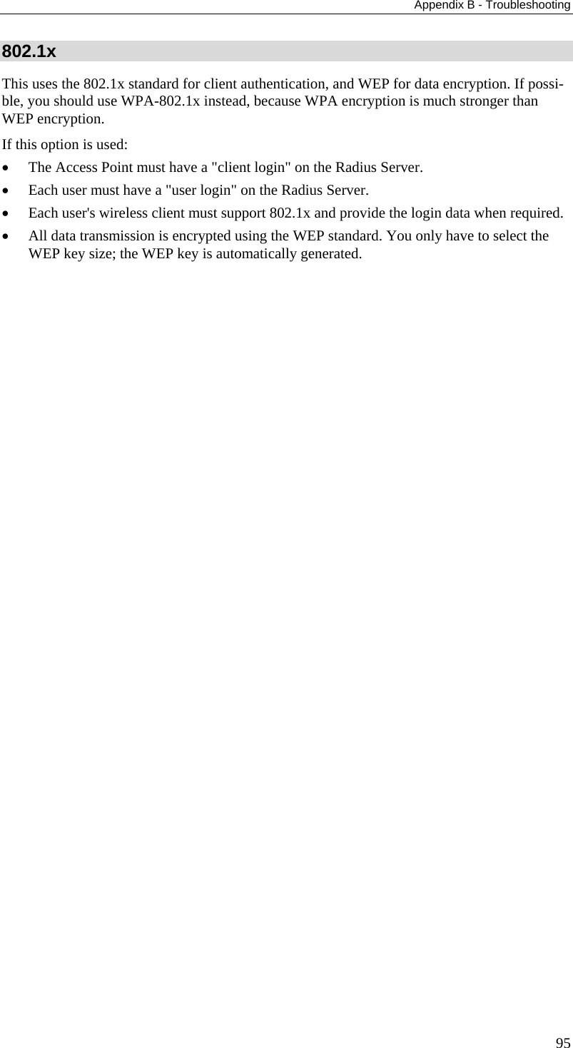 Appendix B - Troubleshooting 802.1x This uses the 802.1x standard for client authentication, and WEP for data encryption. If possi-ble, you should use WPA-802.1x instead, because WPA encryption is much stronger than WEP encryption.  If this option is used:  • The Access Point must have a &quot;client login&quot; on the Radius Server.  • Each user must have a &quot;user login&quot; on the Radius Server.  • Each user&apos;s wireless client must support 802.1x and provide the login data when required.  • All data transmission is encrypted using the WEP standard. You only have to select the WEP key size; the WEP key is automatically generated.    95 