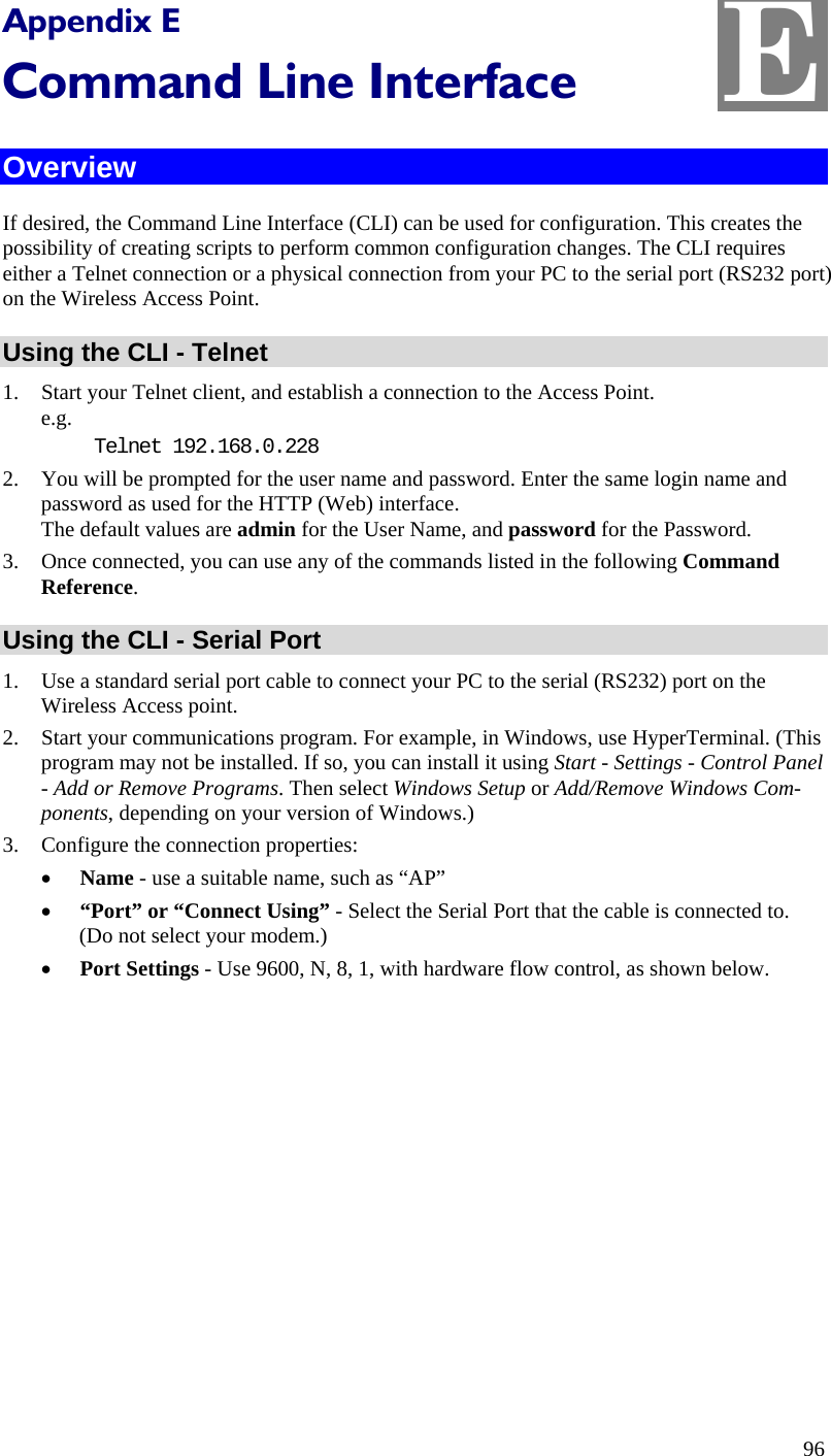  E Appendix E Command Line Interface Overview If desired, the Command Line Interface (CLI) can be used for configuration. This creates the possibility of creating scripts to perform common configuration changes. The CLI requires either a Telnet connection or a physical connection from your PC to the serial port (RS232 port) on the Wireless Access Point. Using the CLI - Telnet 1. Start your Telnet client, and establish a connection to the Access Point. e.g. Telnet 192.168.0.228 2. You will be prompted for the user name and password. Enter the same login name and password as used for the HTTP (Web) interface. The default values are admin for the User Name, and password for the Password. 3. Once connected, you can use any of the commands listed in the following Command Reference. Using the CLI - Serial Port 1. Use a standard serial port cable to connect your PC to the serial (RS232) port on the Wireless Access point. 2. Start your communications program. For example, in Windows, use HyperTerminal. (This program may not be installed. If so, you can install it using Start - Settings - Control Panel - Add or Remove Programs. Then select Windows Setup or Add/Remove Windows Com-ponents, depending on your version of Windows.) 3. Configure the connection properties: • Name - use a suitable name, such as “AP” • “Port” or “Connect Using” - Select the Serial Port that the cable is connected to. (Do not select your modem.) • Port Settings - Use 9600, N, 8, 1, with hardware flow control, as shown below. 96 