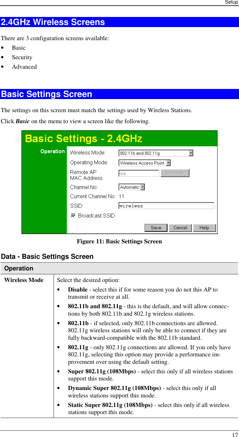 Setup 17 2.4GHz Wireless Screens There are 3 configuration screens available: • Basic • Security • Advanced  Basic Settings Screen The settings on this screen must match the settings used by Wireless Stations. Click Basic on the menu to view a screen like the following.  Figure 11: Basic Settings Screen Data - Basic Settings Screen Operation Wireless Mode Select the desired option: • Disable - select this if for some reason you do not this AP to transmit or receive at all.  • 802.11b and 802.11g - this is the default, and will allow connec-tions by both 802.11b and 802.1g wireless stations.  • 802.11b - if selected, only 802.11b connections are allowed. 802.11g wireless stations will only be able to connect if they are fully backward-compatible with the 802.11b standard.  • 802.11g - only 802.11g connections are allowed. If you only have 802.11g, selecting this option may provide a performance im-provement over using the default setting.  • Super 802.11g (108Mbps) - select this only if all wireless stations support this mode.  • Dynamic Super 802.11g (108Mbps) - select this only if all wireless stations support this mode.  • Static Super 802.11g (108Mbps) - select this only if all wireless stations support this mode. 