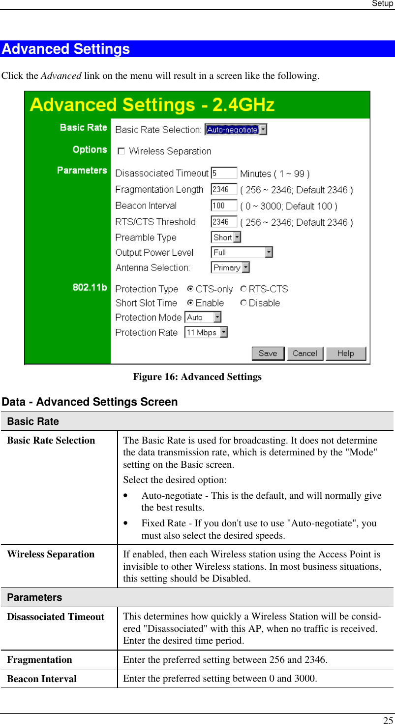 Setup 25 Advanced Settings Click the Advanced link on the menu will result in a screen like the following.  Figure 16: Advanced Settings  Data - Advanced Settings Screen  Basic Rate Basic Rate Selection The Basic Rate is used for broadcasting. It does not determine the data transmission rate, which is determined by the &quot;Mode&quot; setting on the Basic screen.  Select the desired option: • Auto-negotiate - This is the default, and will normally give the best results.  • Fixed Rate - If you don&apos;t use to use &quot;Auto-negotiate&quot;, you must also select the desired speeds. Wireless Separation If enabled, then each Wireless station using the Access Point is invisible to other Wireless stations. In most business situations, this setting should be Disabled. Parameters Disassociated Timeout This determines how quickly a Wireless Station will be consid-ered &quot;Disassociated&quot; with this AP, when no traffic is received. Enter the desired time period. Fragmentation Enter the preferred setting between 256 and 2346. Beacon Interval Enter the preferred setting between 0 and 3000. 