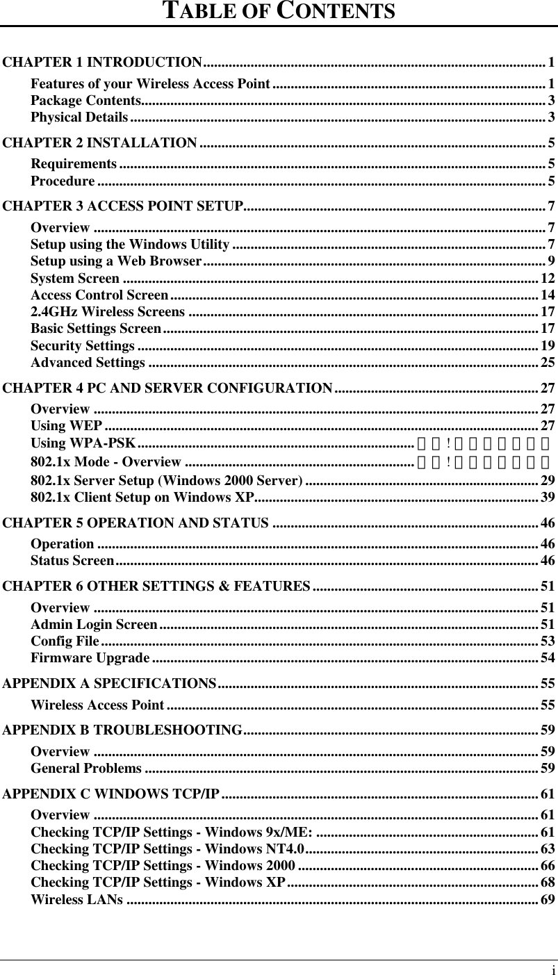  i TABLE OF CONTENTS CHAPTER 1 INTRODUCTION..............................................................................................1 Features of your Wireless Access Point...........................................................................1 Package Contents...............................................................................................................3 Physical Details..................................................................................................................3 CHAPTER 2 INSTALLATION...............................................................................................5 Requirements.....................................................................................................................5 Procedure ...........................................................................................................................5 CHAPTER 3 ACCESS POINT SETUP...................................................................................7 Overview ............................................................................................................................7 Setup using the Windows Utility ......................................................................................7 Setup using a Web Browser..............................................................................................9 System Screen ..................................................................................................................12 Access Control Screen.....................................................................................................14 2.4GHz Wireless Screens ................................................................................................17 Basic Settings Screen.......................................................................................................17 Security Settings ..............................................................................................................19 Advanced Settings ...........................................................................................................25 CHAPTER 4 PC AND SERVER CONFIGURATION........................................................27 Overview ..........................................................................................................................27 Using WEP .......................................................................................................................27 Using WPA-PSK............................................................................ 錯誤! 尚未定義書籤。 802.1x Mode - Overview ............................................................... 錯誤! 尚未定義書籤。 802.1x Server Setup (Windows 2000 Server) ................................................................29 802.1x Client Setup on Windows XP..............................................................................39 CHAPTER 5 OPERATION AND STATUS .........................................................................46 Operation .........................................................................................................................46 Status Screen....................................................................................................................46 CHAPTER 6 OTHER SETTINGS &amp; FEATURES..............................................................51 Overview ..........................................................................................................................51 Admin Login Screen........................................................................................................51 Config File........................................................................................................................53 Firmware Upgrade..........................................................................................................54 APPENDIX A SPECIFICATIONS........................................................................................55 Wireless Access Point......................................................................................................55 APPENDIX B TROUBLESHOOTING.................................................................................59 Overview ..........................................................................................................................59 General Problems ............................................................................................................59 APPENDIX C WINDOWS TCP/IP.......................................................................................61 Overview ..........................................................................................................................61 Checking TCP/IP Settings - Windows 9x/ME: .............................................................61 Checking TCP/IP Settings - Windows NT4.0................................................................63 Checking TCP/IP Settings - Windows 2000 ..................................................................66 Checking TCP/IP Settings - Windows XP.....................................................................68 Wireless LANs .................................................................................................................69  