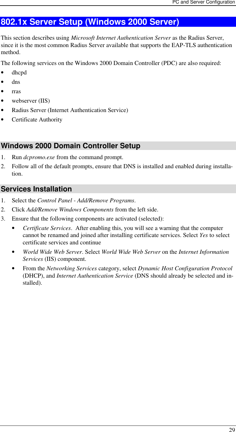 PC and Server Configuration 29 802.1x Server Setup (Windows 2000 Server) This section describes using Microsoft Internet Authentication Server as the Radius Server, since it is the most common Radius Server available that supports the EAP-TLS authentication method.  The following services on the Windows 2000 Domain Controller (PDC) are also required: • dhcpd  • dns  • rras • webserver (IIS)  • Radius Server (Internet Authentication Service)  • Certificate Authority   Windows 2000 Domain Controller Setup 1. Run dcpromo.exe from the command prompt.  2. Follow all of the default prompts, ensure that DNS is installed and enabled during installa-tion.  Services Installation 1. Select the Control Panel - Add/Remove Programs.  2. Click Add/Remove Windows Components from the left side.  3. Ensure that the following components are activated (selected):  • Certificate Services.  After enabling this, you will see a warning that the computer cannot be renamed and joined after installing certificate services. Select Yes to select certificate services and continue • World Wide Web Server. Select World Wide Web Server on the Internet Information Services (IIS) component. • From the Networking Services category, select Dynamic Host Configuration Protocol (DHCP), and Internet Authentication Service (DNS should already be selected and in-stalled). 