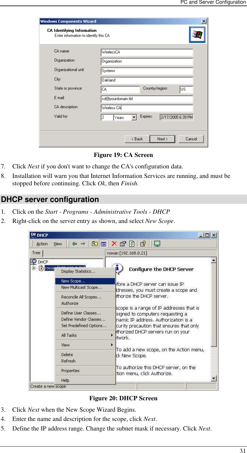 PC and Server Configuration 31  Figure 19: CA Screen 7. Click Next if you don&apos;t want to change the CA&apos;s configuration data.  8. Installation will warn you that Internet Information Services are running, and must be stopped before continuing. Click Ok, then Finish.  DHCP server configuration 1. Click on the Start - Programs - Administrative Tools - DHCP  2. Right-click on the server entry as shown, and select New Scope.   Figure 20: DHCP Screen 3. Click Next when the New Scope Wizard Begins.  4. Enter the name and description for the scope, click Next.  5. Define the IP address range. Change the subnet mask if necessary. Click Next.  