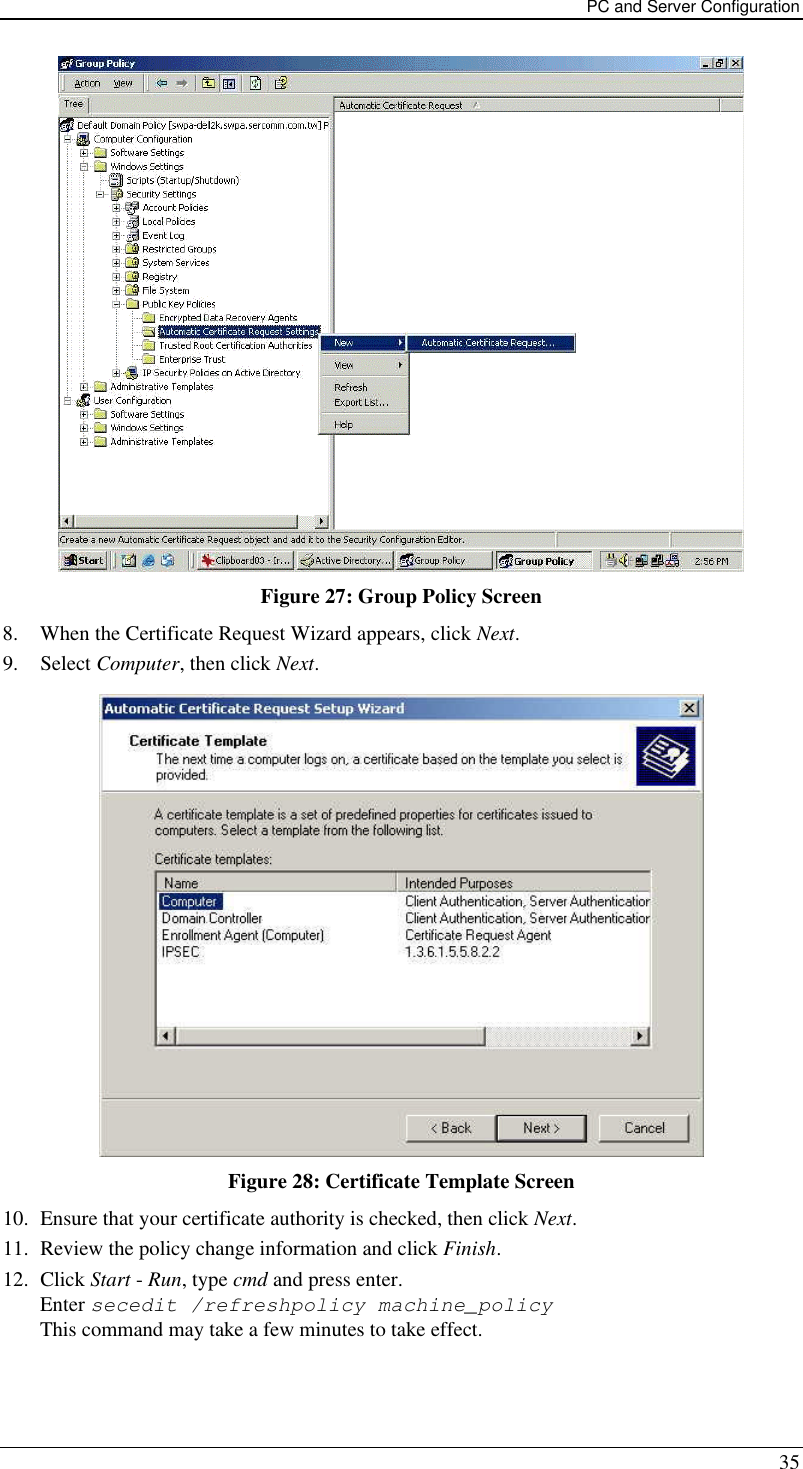 PC and Server Configuration 35  Figure 27: Group Policy Screen 8. When the Certificate Request Wizard appears, click Next.  9. Select Computer, then click Next.  Figure 28: Certificate Template Screen 10. Ensure that your certificate authority is checked, then click Next.  11. Review the policy change information and click Finish.  12. Click Start - Run, type cmd and press enter.  Enter secedit /refreshpolicy machine_policy This command may take a few minutes to take effect.  