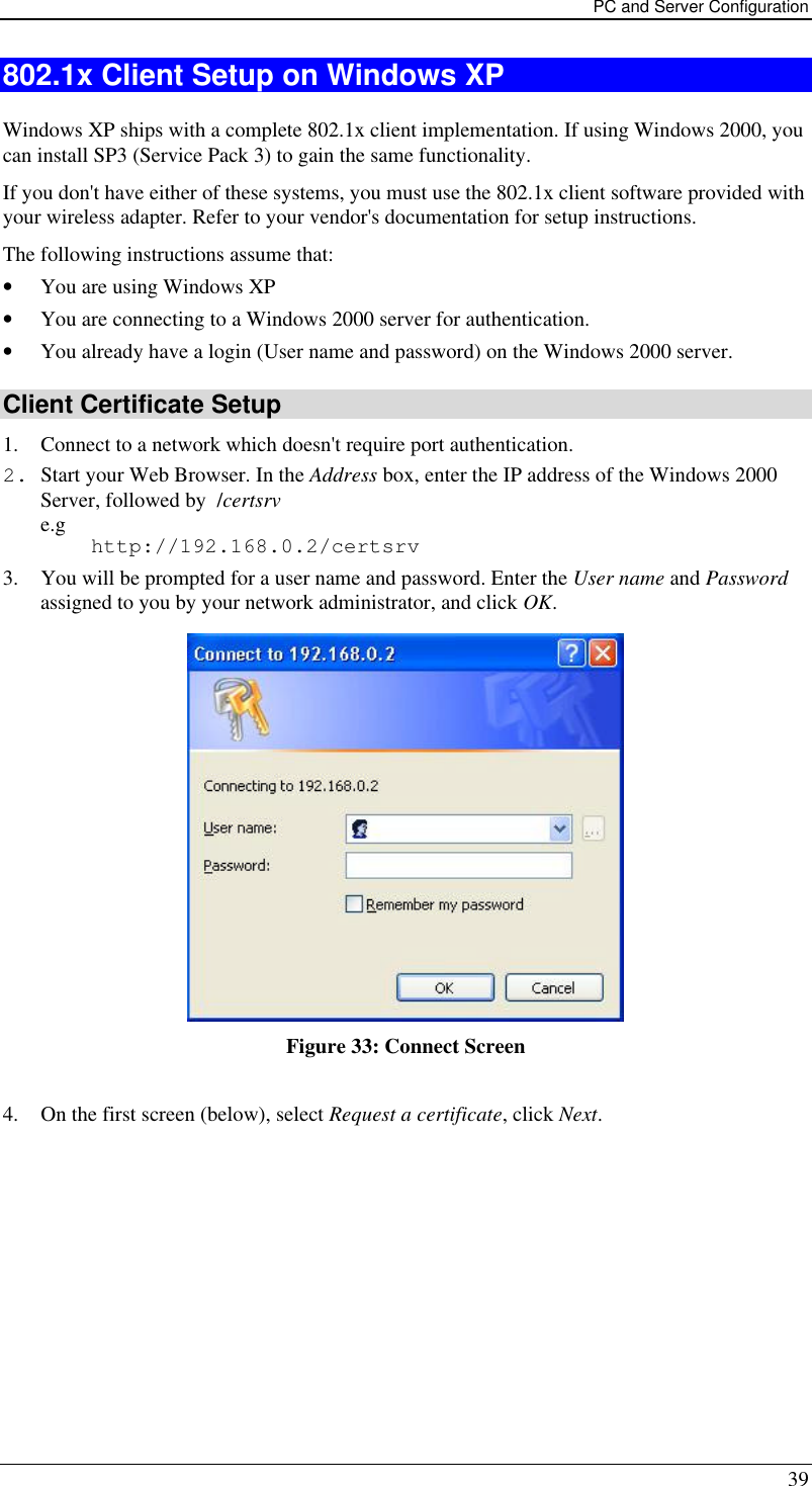 PC and Server Configuration 39 802.1x Client Setup on Windows XP  Windows XP ships with a complete 802.1x client implementation. If using Windows 2000, you can install SP3 (Service Pack 3) to gain the same functionality.  If you don&apos;t have either of these systems, you must use the 802.1x client software provided with your wireless adapter. Refer to your vendor&apos;s documentation for setup instructions. The following instructions assume that: • You are using Windows XP • You are connecting to a Windows 2000 server for authentication. • You already have a login (User name and password) on the Windows 2000 server. Client Certificate Setup 1. Connect to a network which doesn&apos;t require port authentication.  2. Start your Web Browser. In the Address box, enter the IP address of the Windows 2000 Server, followed by  /certsrv e.g     http://192.168.0.2/certsrv 3. You will be prompted for a user name and password. Enter the User name and Password assigned to you by your network administrator, and click OK.   Figure 33: Connect Screen  4. On the first screen (below), select Request a certificate, click Next. 