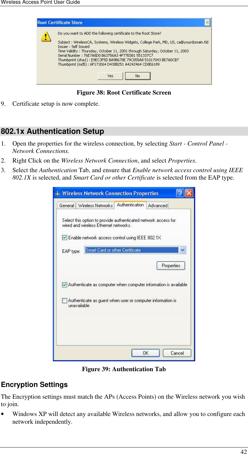 Wireless Access Point User Guide 42  Figure 38: Root Certificate Screen 9. Certificate setup is now complete.  802.1x Authentication Setup 1. Open the properties for the wireless connection, by selecting Start - Control Panel - Network Connections. 2. Right Click on the Wireless Network Connection, and select Properties.  3. Select the Authentication Tab, and ensure that Enable network access control using IEEE 802.1X is selected, and Smart Card or other Certificate is selected from the EAP type.   Figure 39: Authentication Tab Encryption Settings The Encryption settings must match the APs (Access Points) on the Wireless network you wish to join. • Windows XP will detect any available Wireless networks, and allow you to configure each network independently. 