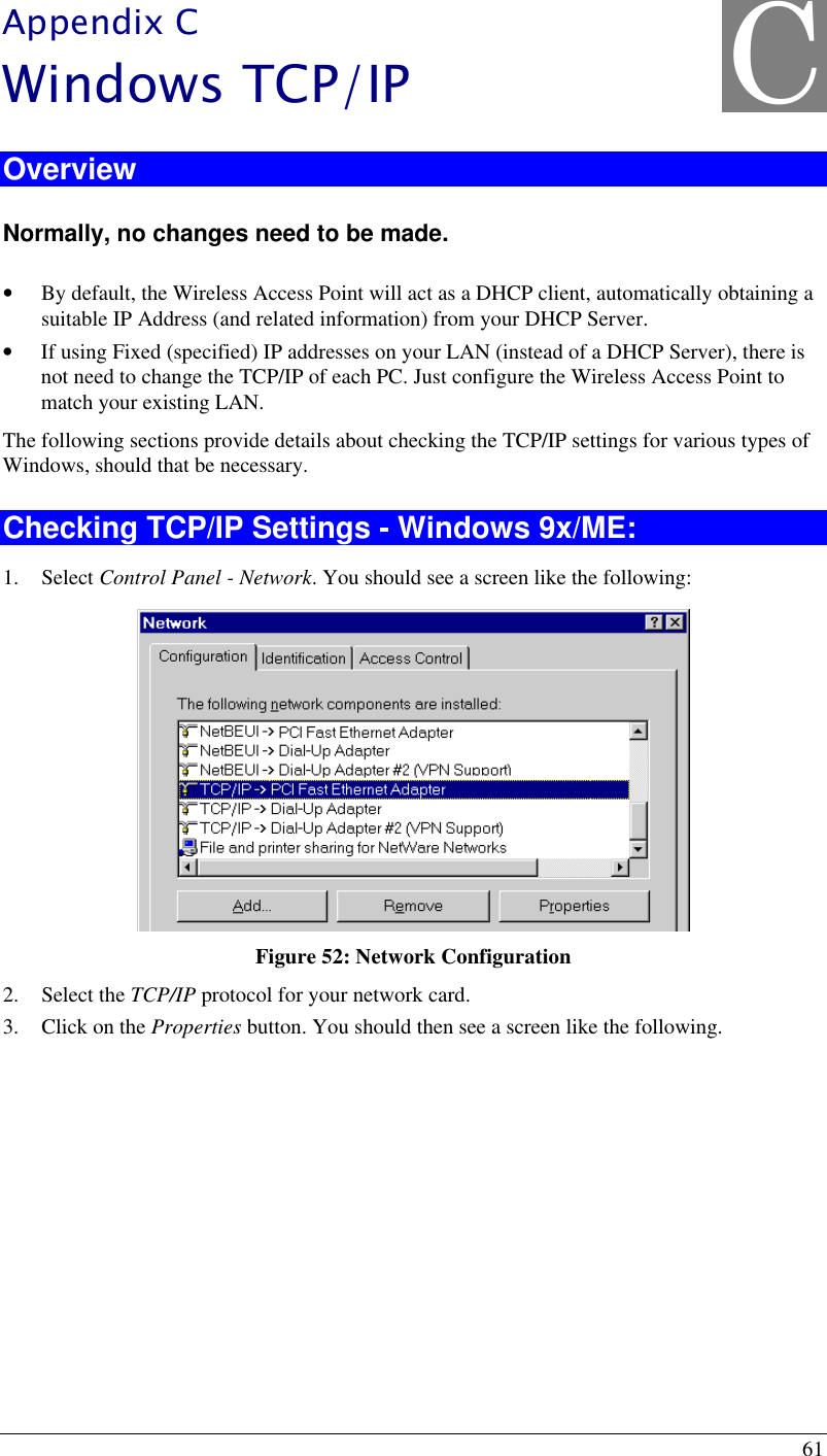 61 Appendix C Windows TCP/IP Overview Normally, no changes need to be made.  • By default, the Wireless Access Point will act as a DHCP client, automatically obtaining a suitable IP Address (and related information) from your DHCP Server. • If using Fixed (specified) IP addresses on your LAN (instead of a DHCP Server), there is not need to change the TCP/IP of each PC. Just configure the Wireless Access Point to match your existing LAN. The following sections provide details about checking the TCP/IP settings for various types of Windows, should that be necessary. Checking TCP/IP Settings - Windows 9x/ME: 1. Select Control Panel - Network. You should see a screen like the following:  Figure 52: Network Configuration 2. Select the TCP/IP protocol for your network card. 3. Click on the Properties button. You should then see a screen like the following. C 