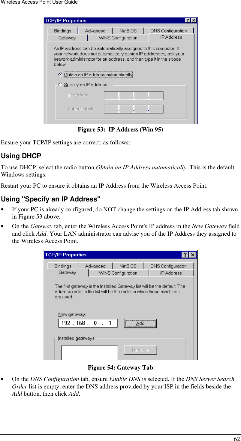 Wireless Access Point User Guide 62  Figure 53:  IP Address (Win 95) Ensure your TCP/IP settings are correct, as follows: Using DHCP To use DHCP, select the radio button Obtain an IP Address automatically. This is the default Windows settings. Restart your PC to ensure it obtains an IP Address from the Wireless Access Point. Using &quot;Specify an IP Address&quot; • If your PC is already configured, do NOT change the settings on the IP Address tab shown in Figure 53 above. • On the Gateway tab, enter the Wireless Access Point&apos;s IP address in the New Gateway field and click Add. Your LAN administrator can advise you of the IP Address they assigned to the Wireless Access Point.  Figure 54: Gateway Tab • On the DNS Configuration tab, ensure Enable DNS is selected. If the DNS Server Search Order list is empty, enter the DNS address provided by your ISP in the fields beside the Add button, then click Add. 