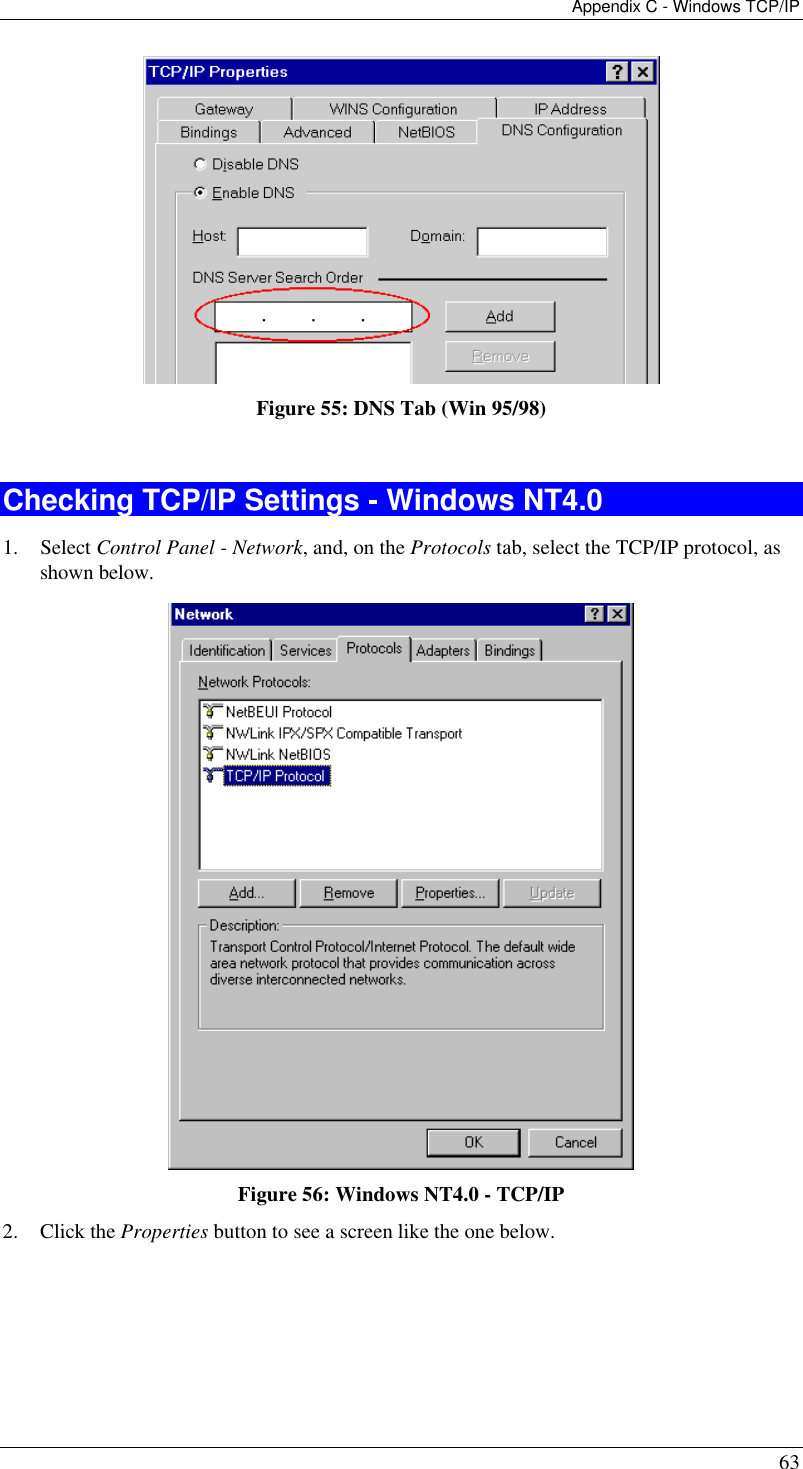 Appendix C - Windows TCP/IP 63  Figure 55: DNS Tab (Win 95/98)  Checking TCP/IP Settings - Windows NT4.0 1. Select Control Panel - Network, and, on the Protocols tab, select the TCP/IP protocol, as shown below.  Figure 56: Windows NT4.0 - TCP/IP 2. Click the Properties button to see a screen like the one below. 