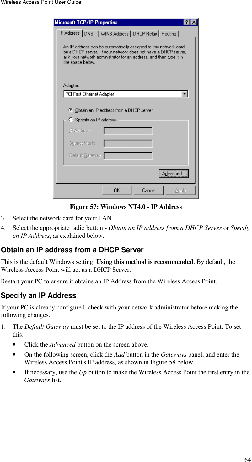 Wireless Access Point User Guide 64  Figure 57: Windows NT4.0 - IP Address 3. Select the network card for your LAN. 4. Select the appropriate radio button - Obtain an IP address from a DHCP Server or Specify an IP Address, as explained below. Obtain an IP address from a DHCP Server This is the default Windows setting. Using this method is recommended. By default, the Wireless Access Point will act as a DHCP Server. Restart your PC to ensure it obtains an IP Address from the Wireless Access Point. Specify an IP Address If your PC is already configured, check with your network administrator before making the following changes. 1. The Default Gateway must be set to the IP address of the Wireless Access Point. To set this: • Click the Advanced button on the screen above. • On the following screen, click the Add button in the Gateways panel, and enter the Wireless Access Point&apos;s IP address, as shown in Figure 58 below. • If necessary, use the Up button to make the Wireless Access Point the first entry in the Gateways list. 