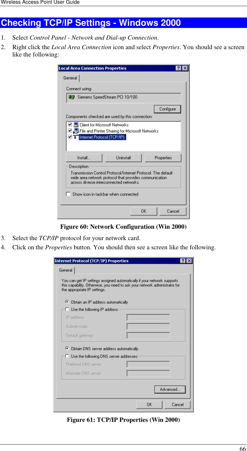 Wireless Access Point User Guide 66 Checking TCP/IP Settings - Windows 2000 1. Select Control Panel - Network and Dial-up Connection. 2. Right click the Local Area Connection icon and select Properties. You should see a screen like the following:  Figure 60: Network Configuration (Win 2000) 3. Select the TCP/IP protocol for your network card. 4. Click on the Properties button. You should then see a screen like the following.  Figure 61: TCP/IP Properties (Win 2000) 