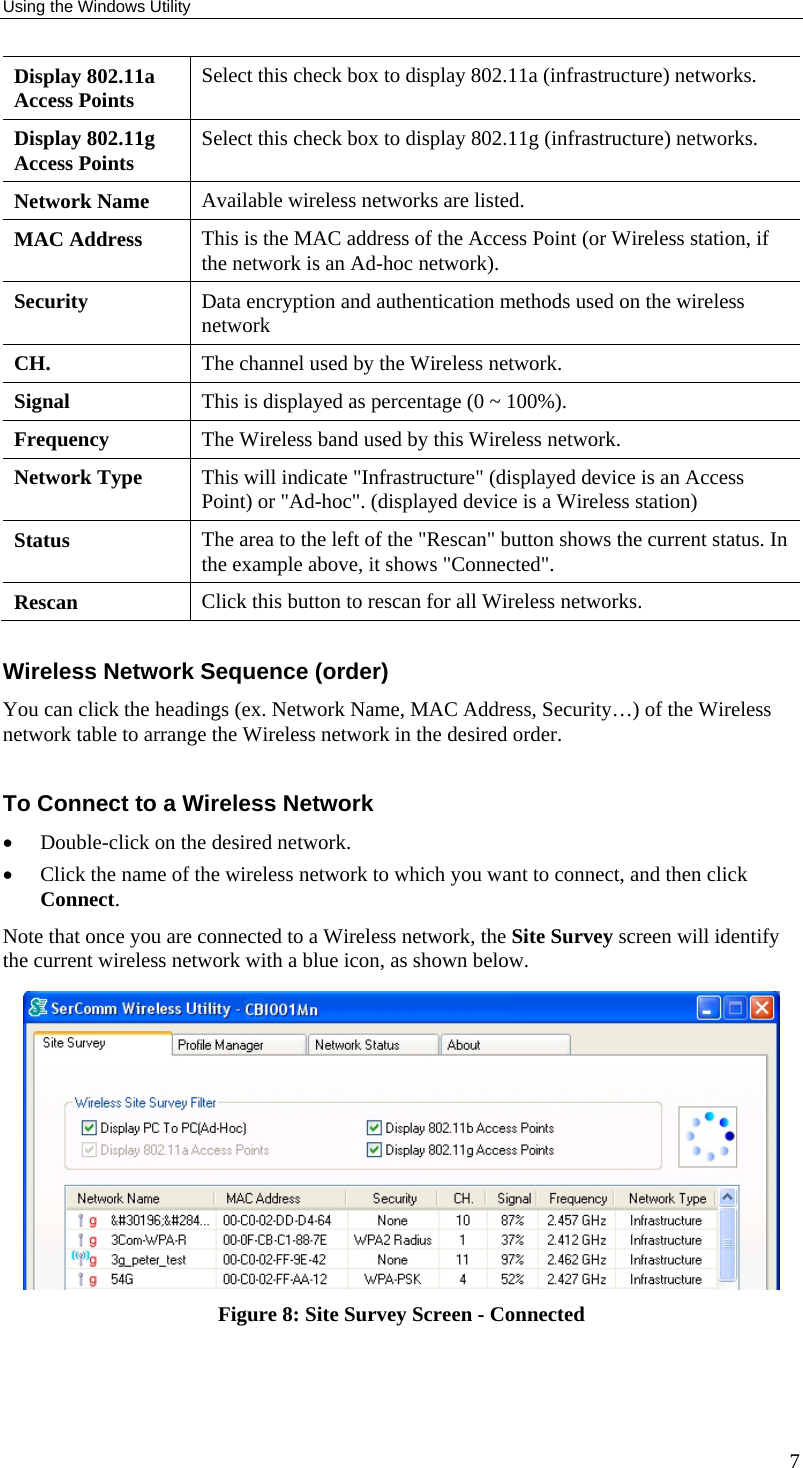 Using the Windows Utility 7 Display 802.11a Access Points  Select this check box to display 802.11a (infrastructure) networks. Display 802.11g Access Points  Select this check box to display 802.11g (infrastructure) networks. Network Name  Available wireless networks are listed. MAC Address  This is the MAC address of the Access Point (or Wireless station, if the network is an Ad-hoc network). Security  Data encryption and authentication methods used on the wireless network CH.  The channel used by the Wireless network. Signal  This is displayed as percentage (0 ~ 100%). Frequency  The Wireless band used by this Wireless network.  Network Type  This will indicate &quot;Infrastructure&quot; (displayed device is an Access Point) or &quot;Ad-hoc&quot;. (displayed device is a Wireless station) Status  The area to the left of the &quot;Rescan&quot; button shows the current status. In the example above, it shows &quot;Connected&quot;. Rescan  Click this button to rescan for all Wireless networks.  Wireless Network Sequence (order) You can click the headings (ex. Network Name, MAC Address, Security…) of the Wireless network table to arrange the Wireless network in the desired order.  To Connect to a Wireless Network • Double-click on the desired network.  • Click the name of the wireless network to which you want to connect, and then click Connect. Note that once you are connected to a Wireless network, the Site Survey screen will identify the current wireless network with a blue icon, as shown below.  Figure 8: Site Survey Screen - Connected  