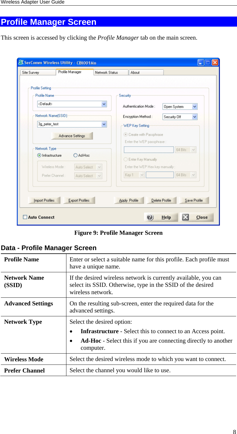Wireless Adapter User Guide 8 Profile Manager Screen This screen is accessed by clicking the Profile Manager tab on the main screen.   Figure 9: Profile Manager Screen Data - Profile Manager Screen  Profile Name  Enter or select a suitable name for this profile. Each profile must have a unique name. Network Name (SSID)  If the desired wireless network is currently available, you can select its SSID. Otherwise, type in the SSID of the desired wireless network. Advanced Settings  On the resulting sub-screen, enter the required data for the advanced settings. Network Type  Select the desired option:  • Infrastructure - Select this to connect to an Access point.  • Ad-Hoc - Select this if you are connecting directly to another computer. Wireless Mode  Select the desired wireless mode to which you want to connect.  Prefer Channel  Select the channel you would like to use. 