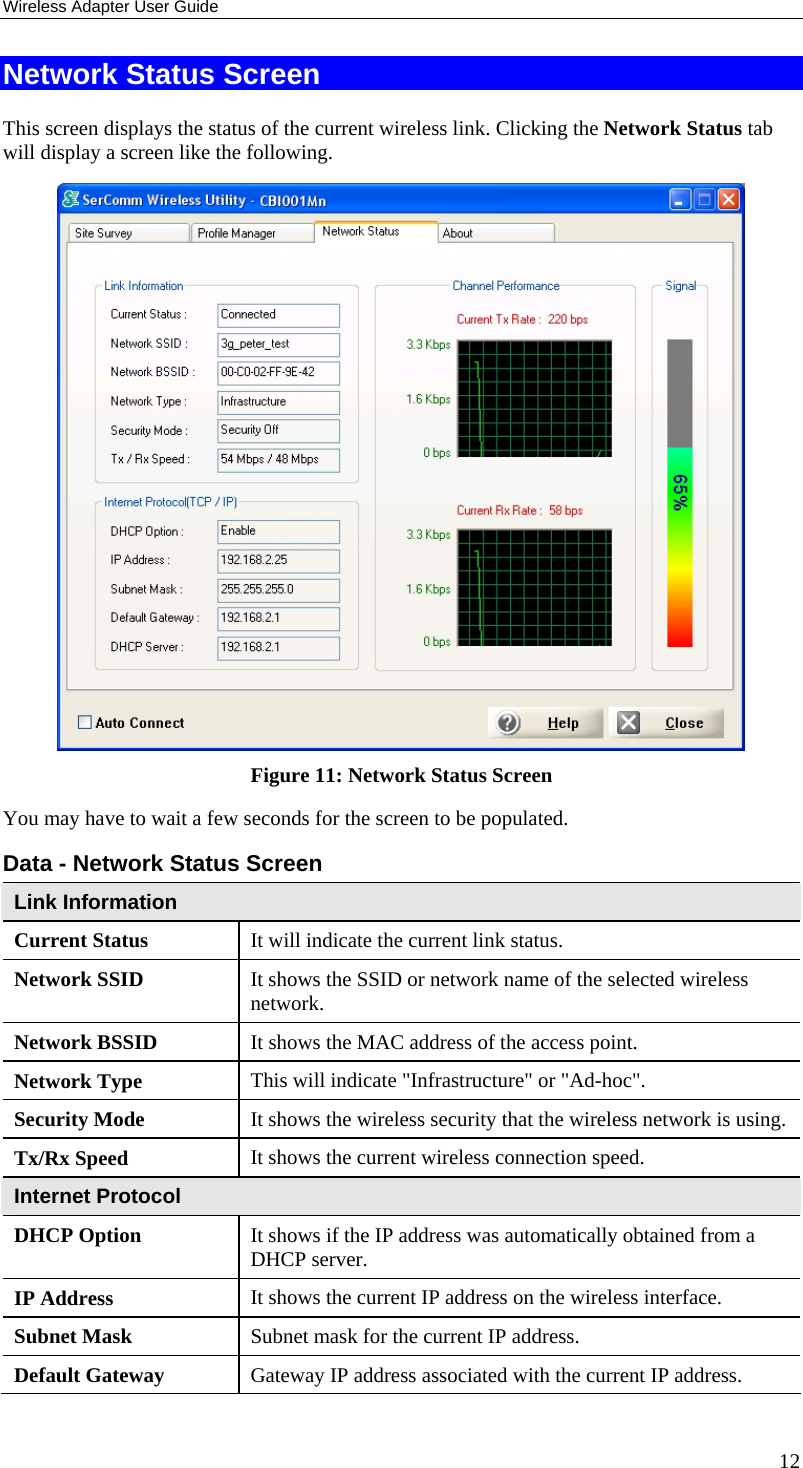 Wireless Adapter User Guide 12 Network Status Screen This screen displays the status of the current wireless link. Clicking the Network Status tab will display a screen like the following.  Figure 11: Network Status Screen You may have to wait a few seconds for the screen to be populated. Data - Network Status Screen Link Information Current Status  It will indicate the current link status. Network SSID  It shows the SSID or network name of the selected wireless network. Network BSSID  It shows the MAC address of the access point. Network Type  This will indicate &quot;Infrastructure&quot; or &quot;Ad-hoc&quot;. Security Mode  It shows the wireless security that the wireless network is using. Tx/Rx Speed  It shows the current wireless connection speed. Internet Protocol DHCP Option  It shows if the IP address was automatically obtained from a DHCP server. IP Address  It shows the current IP address on the wireless interface. Subnet Mask  Subnet mask for the current IP address. Default Gateway  Gateway IP address associated with the current IP address. 