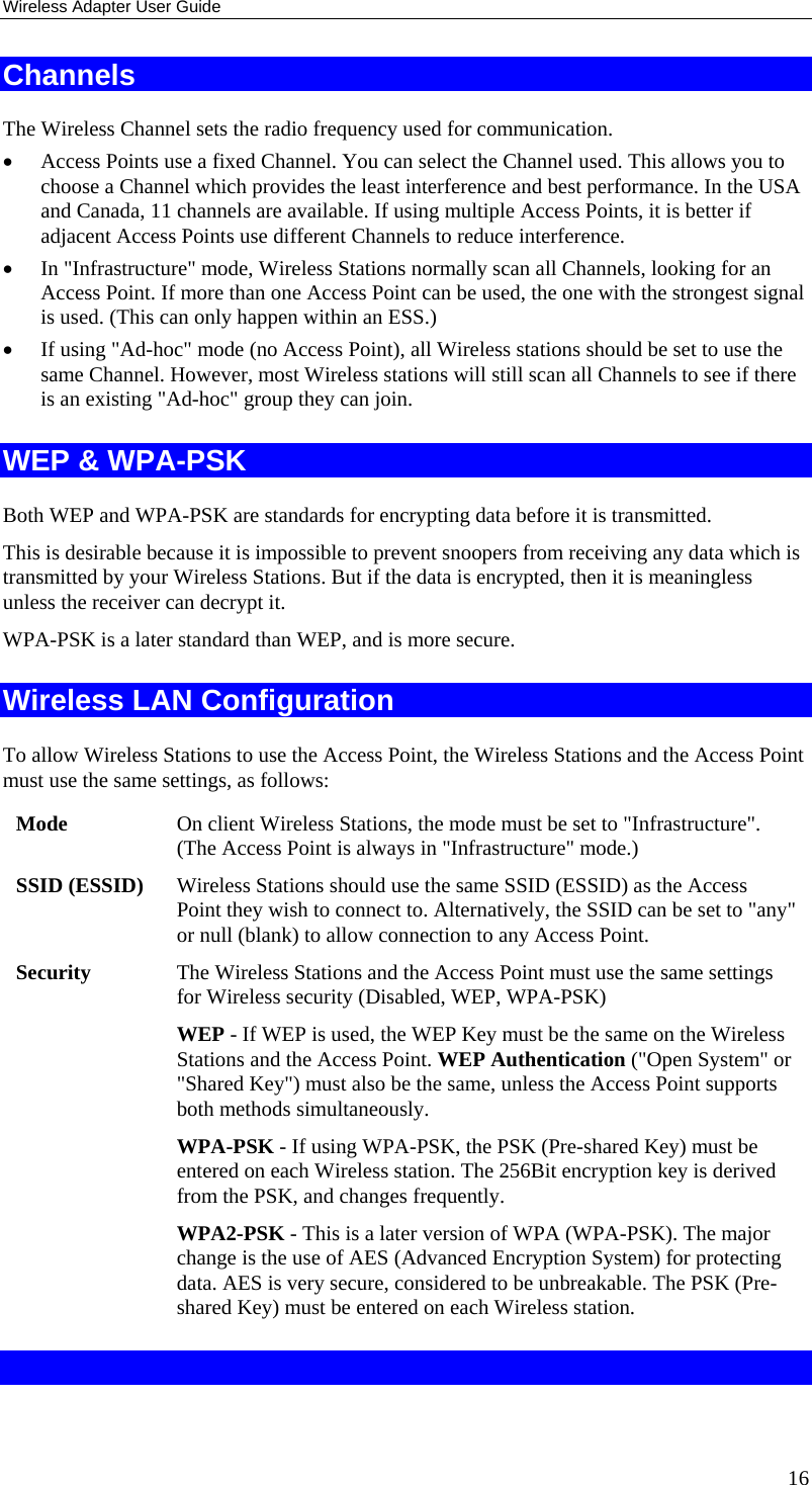 Wireless Adapter User Guide 16 Channels The Wireless Channel sets the radio frequency used for communication.  • Access Points use a fixed Channel. You can select the Channel used. This allows you to choose a Channel which provides the least interference and best performance. In the USA and Canada, 11 channels are available. If using multiple Access Points, it is better if adjacent Access Points use different Channels to reduce interference. • In &quot;Infrastructure&quot; mode, Wireless Stations normally scan all Channels, looking for an Access Point. If more than one Access Point can be used, the one with the strongest signal is used. (This can only happen within an ESS.) • If using &quot;Ad-hoc&quot; mode (no Access Point), all Wireless stations should be set to use the same Channel. However, most Wireless stations will still scan all Channels to see if there is an existing &quot;Ad-hoc&quot; group they can join. WEP &amp; WPA-PSK Both WEP and WPA-PSK are standards for encrypting data before it is transmitted.  This is desirable because it is impossible to prevent snoopers from receiving any data which is transmitted by your Wireless Stations. But if the data is encrypted, then it is meaningless unless the receiver can decrypt it. WPA-PSK is a later standard than WEP, and is more secure. Wireless LAN Configuration To allow Wireless Stations to use the Access Point, the Wireless Stations and the Access Point must use the same settings, as follows: Mode  On client Wireless Stations, the mode must be set to &quot;Infrastructure&quot;. (The Access Point is always in &quot;Infrastructure&quot; mode.) SSID (ESSID)  Wireless Stations should use the same SSID (ESSID) as the Access Point they wish to connect to. Alternatively, the SSID can be set to &quot;any&quot; or null (blank) to allow connection to any Access Point. Security  The Wireless Stations and the Access Point must use the same settings for Wireless security (Disabled, WEP, WPA-PSK) WEP - If WEP is used, the WEP Key must be the same on the Wireless Stations and the Access Point. WEP Authentication (&quot;Open System&quot; or &quot;Shared Key&quot;) must also be the same, unless the Access Point supports both methods simultaneously. WPA-PSK - If using WPA-PSK, the PSK (Pre-shared Key) must be entered on each Wireless station. The 256Bit encryption key is derived from the PSK, and changes frequently. WPA2-PSK - This is a later version of WPA (WPA-PSK). The major change is the use of AES (Advanced Encryption System) for protecting data. AES is very secure, considered to be unbreakable. The PSK (Pre-shared Key) must be entered on each Wireless station.  