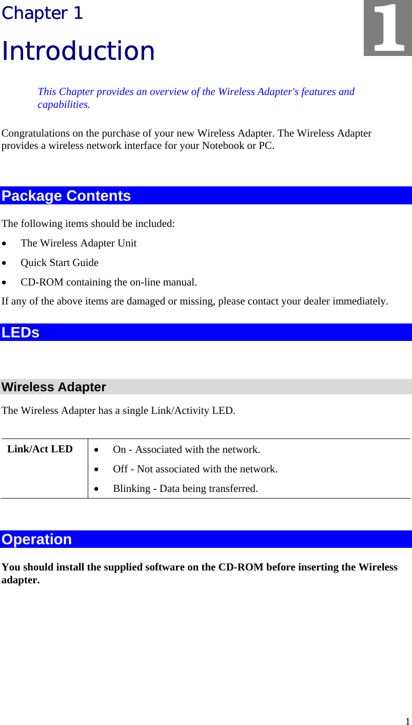  1 Chapter 1 Introduction This Chapter provides an overview of the Wireless Adapter&apos;s features and capabilities. Congratulations on the purchase of your new Wireless Adapter. The Wireless Adapter provides a wireless network interface for your Notebook or PC.  Package Contents The following items should be included: • The Wireless Adapter Unit • Quick Start Guide • CD-ROM containing the on-line manual. If any of the above items are damaged or missing, please contact your dealer immediately. LEDs  Wireless Adapter The Wireless Adapter has a single Link/Activity LED.  Link/Act LED  • On - Associated with the network. • Off - Not associated with the network. • Blinking - Data being transferred.  Operation You should install the supplied software on the CD-ROM before inserting the Wireless adapter.    1 