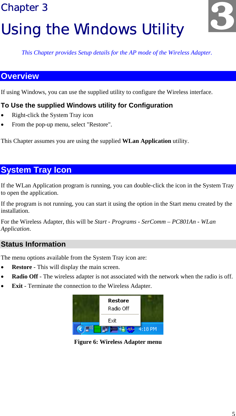  5 Chapter 3 Using the Windows Utility This Chapter provides Setup details for the AP mode of the Wireless Adapter. Overview If using Windows, you can use the supplied utility to configure the Wireless interface. To Use the supplied Windows utility for Configuration • Right-click the System Tray icon • From the pop-up menu, select &quot;Restore&quot;. This Chapter assumes you are using the supplied WLan Application utility.  System Tray Icon If the WLan Application program is running, you can double-click the icon in the System Tray to open the application. If the program is not running, you can start it using the option in the Start menu created by the installation. For the Wireless Adapter, this will be Start - Programs - SerComm – PC801An - WLan Application. Status Information The menu options available from the System Tray icon are: • Restore - This will display the main screen. • Radio Off - The wireless adapter is not associated with the network when the radio is off. • Exit - Terminate the connection to the Wireless Adapter.  Figure 6: Wireless Adapter menu  3 
