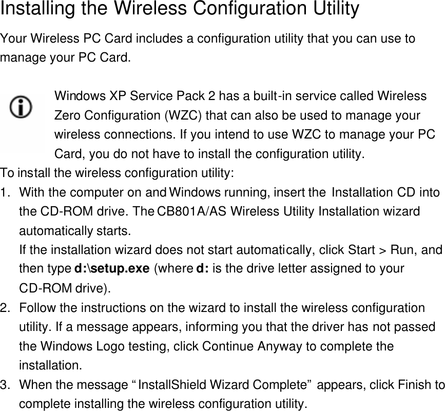 Installing the Wireless Configuration Utility Your Wireless PC Card includes a configuration utility that you can use to manage your PC Card.  Windows XP Service Pack 2 has a built-in service called Wireless Zero Configuration (WZC) that can also be used to manage your wireless connections. If you intend to use WZC to manage your PC Card, you do not have to install the configuration utility.   To install the wireless configuration utility: 1. With the computer on and Windows running, insert the Installation CD into the CD-ROM drive. The CB801A/AS Wireless Utility Installation wizard automatically starts. If the installation wizard does not start automatically, click Start &gt; Run, and then type d:\setup.exe (where d: is the drive letter assigned to your CD-ROM drive). 2. Follow the instructions on the wizard to install the wireless configuration utility. If a message appears, informing you that the driver has not passed the Windows Logo testing, click Continue Anyway to complete the installation. 3. When the message “InstallShield Wizard Complete” appears, click Finish to complete installing the wireless configuration utility. 