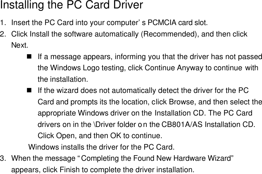  Installing the PC Card Driver 1. Insert the PC Card into your computer’s PCMCIA card slot. 2. Click Install the software automatically (Recommended), and then click Next. n If a message appears, informing you that the driver has not passed the Windows Logo testing, click Continue Anyway to continue with the installation. n If the wizard does not automatically detect the driver for the PC Card and prompts its the location, click Browse, and then select the appropriate Windows driver on the Installation CD. The PC Card drivers on in the \Driver folder on the CB801A/AS Installation CD. Click Open, and then OK to continue. Windows installs the driver for the PC Card. 3. When the message “Completing the Found New Hardware Wizard” appears, click Finish to complete the driver installation.  