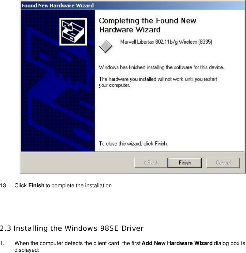    13. Click Finish to complete the installation.     2.3 Installing the Windows 98SE Driver  1. When the computer detects the client card, the first Add New Hardware Wizard dialog box is displayed:   