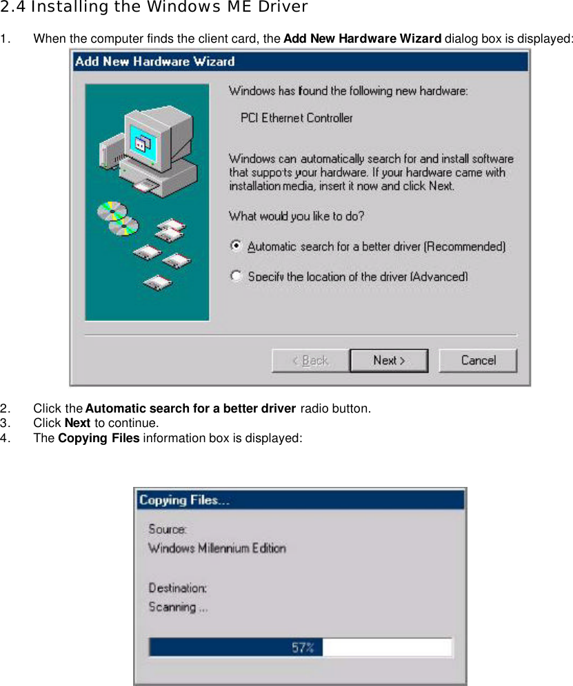    2.4 Installing the Windows ME Driver  1. When the computer finds the client card, the Add New Hardware Wizard dialog box is displayed:     2. Click the Automatic search for a better driver radio button.   3. Click Next to continue.   4. The Copying Files information box is displayed:        