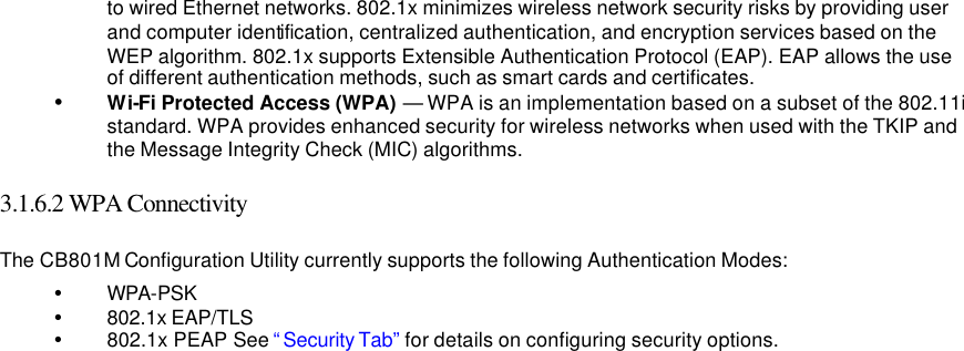   to wired Ethernet networks. 802.1x minimizes wireless network security risks by providing user and computer identification, centralized authentication, and encryption services based on the WEP algorithm. 802.1x supports Extensible Authentication Protocol (EAP). EAP allows the use of different authentication methods, such as smart cards and certificates.   Ÿ Wi-Fi Protected Access (WPA) — WPA is an implementation based on a subset of the 802.11i standard. WPA provides enhanced security for wireless networks when used with the TKIP and the Message Integrity Check (MIC) algorithms.    3.1.6.2 WPA Connectivity   The CB801M Configuration Utility currently supports the following Authentication Modes:   Ÿ WPA-PSK   Ÿ 802.1x EAP/TLS   Ÿ 802.1x PEAP See “Security Tab”  for details on configuring security options.      