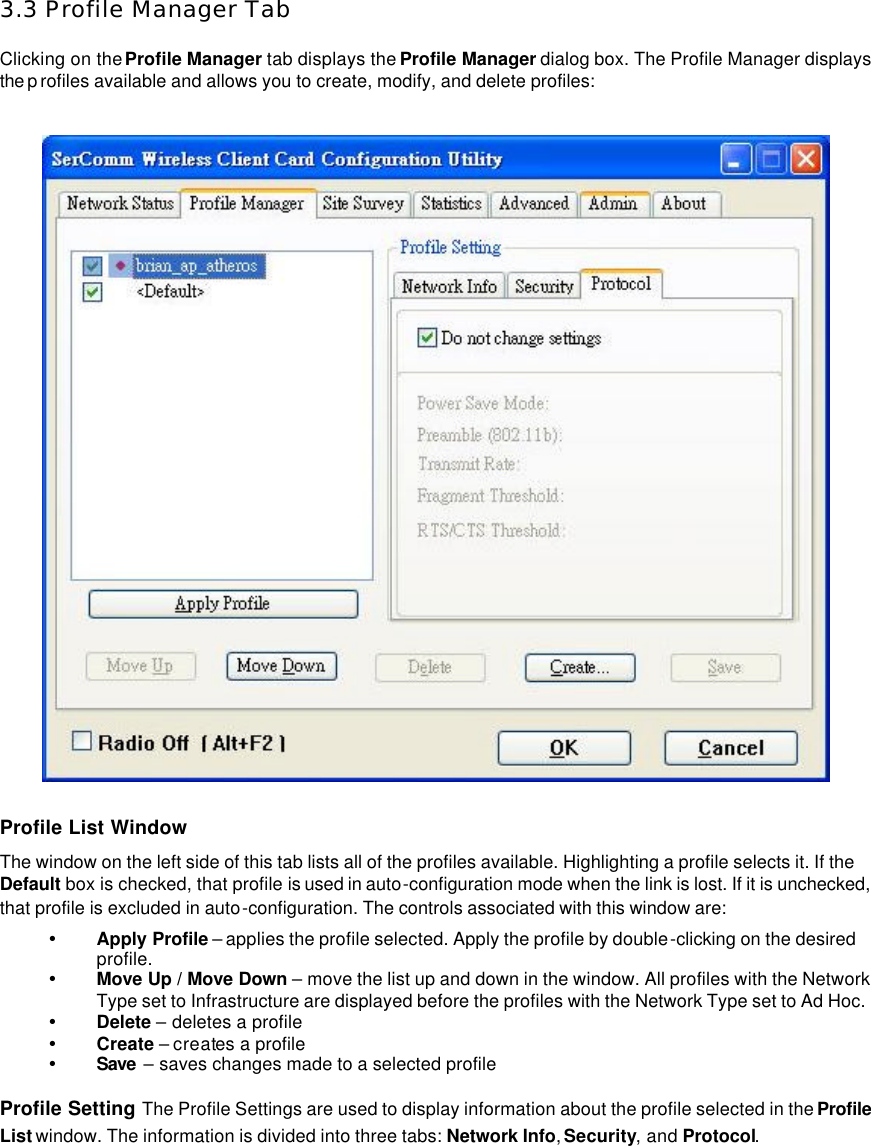   3.3 Profile Manager Tab  Clicking on the Profile Manager tab displays the Profile Manager dialog box. The Profile Manager displays the p rofiles available and allows you to create, modify, and delete profiles:    Profile List Window   The window on the left side of this tab lists all of the profiles available. Highlighting a profile selects it. If the Default box is checked, that profile is used in auto-configuration mode when the link is lost. If it is unchecked, that profile is excluded in auto-configuration. The controls associated with this window are:   Ÿ Apply Profile – applies the profile selected. Apply the profile by double-clicking on the desired profile.   Ÿ Move Up / Move Down – move the list up and down in the window. All profiles with the Network Type set to Infrastructure are displayed before the profiles with the Network Type set to Ad Hoc.   Ÿ Delete – deletes a profile   Ÿ Create – creates a profile   Ÿ Save  – saves changes made to a selected profile    Profile Setting The Profile Settings are used to display information about the profile selected in the Profile List window. The information is divided into three tabs: Network Info, Security, and Protocol.     