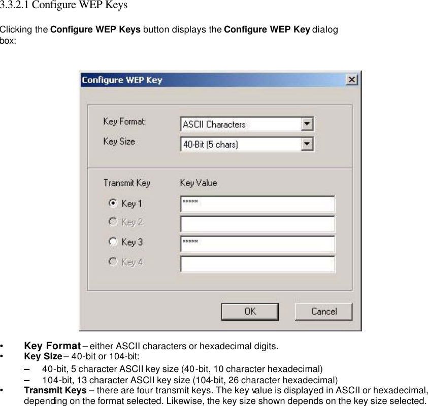   3.3.2.1 Configure WEP Keys   Clicking the Configure WEP Keys button displays the Configure WEP Key dialog box:    Ÿ Key Format – either ASCII characters or hexadecimal digits.   Ÿ Key Size – 40-bit or 104-bit:   – 40-bit, 5 character ASCII key size (40-bit, 10 character hexadecimal)   – 104-bit, 13 character ASCII key size (104-bit, 26 character hexadecimal)   Ÿ Transmit Keys – there are four transmit keys. The key value is displayed in ASCII or hexadecimal, depending on the format selected. Likewise, the key size shown depends on the key size selected.     