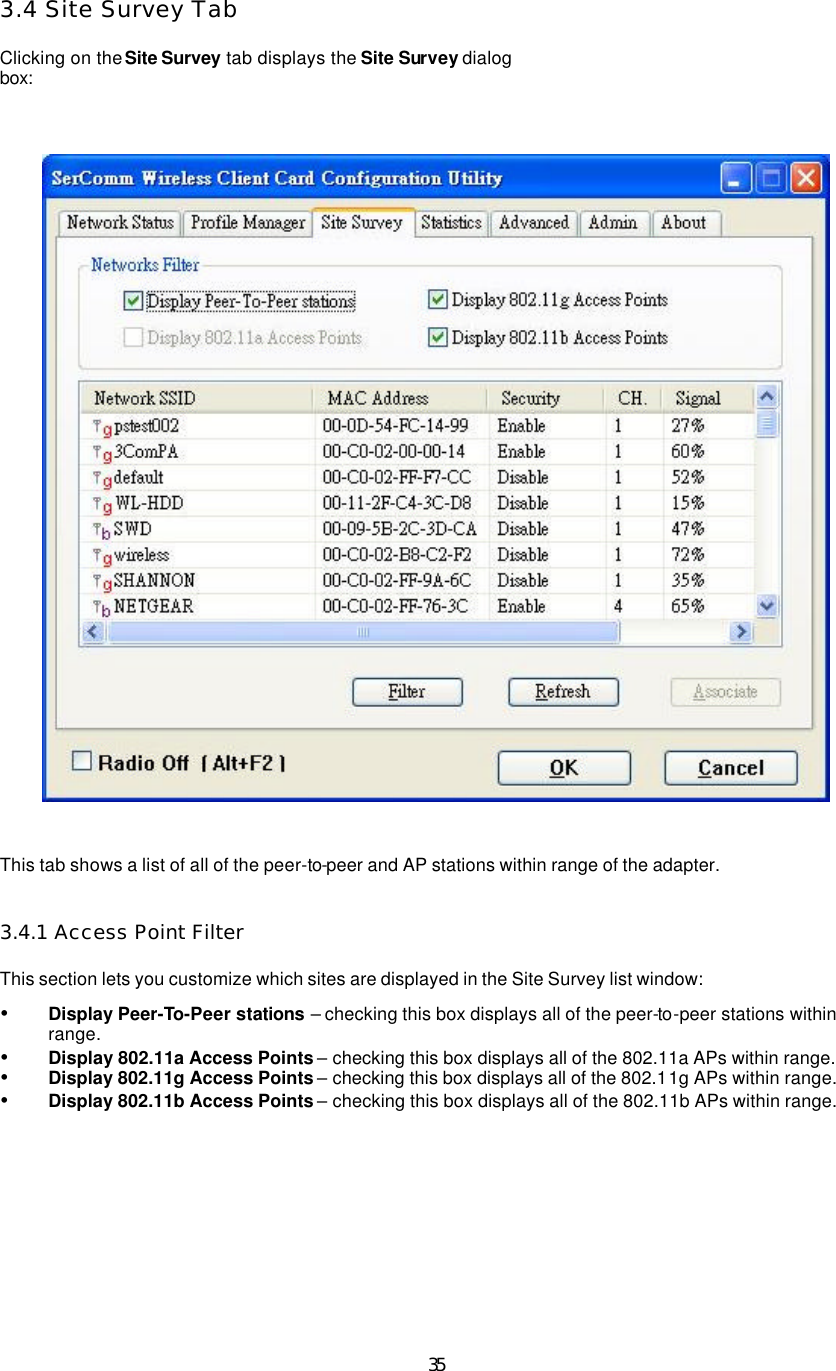  35 3.4 Site Survey Tab  Clicking on the Site Survey tab displays the Site Survey dialog box:    This tab shows a list of all of the peer-to-peer and AP stations within range of the adapter.   3.4.1 Access Point Filter  This section lets you customize which sites are displayed in the Site Survey list window:   Ÿ Display Peer-To-Peer stations – checking this box displays all of the peer-to-peer stations within range.   Ÿ Display 802.11a Access Points – checking this box displays all of the 802.11a APs within range.   Ÿ Display 802.11g Access Points – checking this box displays all of the 802.11g APs within range.   Ÿ Display 802.11b Access Points – checking this box displays all of the 802.11b APs within range.     