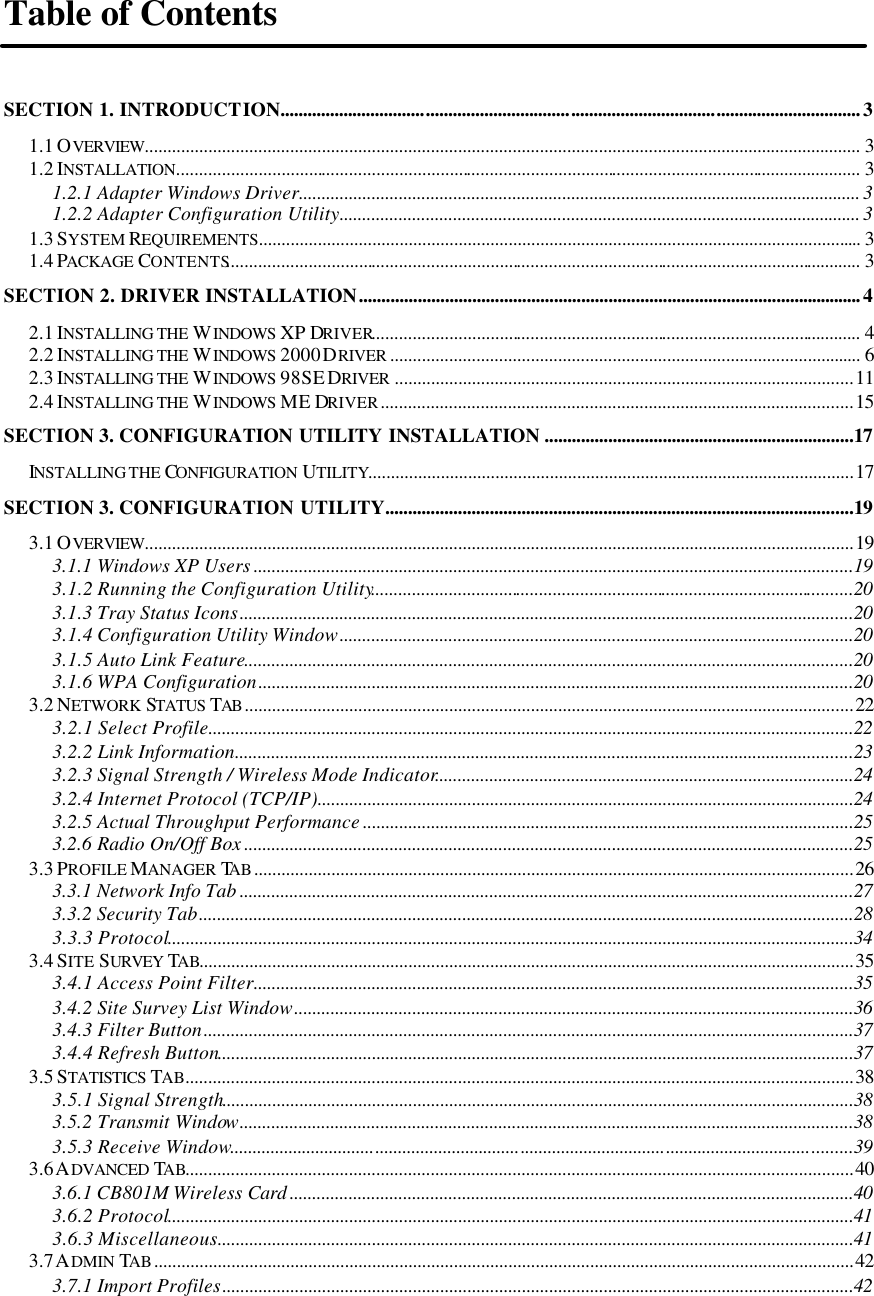   Table of Contents  SECTION 1. INTRODUCTION................................................................................................................................3 1.1 OVERVIEW.............................................................................................................................................................. 3 1.2 INSTALLATION....................................................................................................................................................... 3 1.2.1 Adapter Windows Driver............................................................................................................................ 3 1.2.2 Adapter Configuration Utility................................................................................................................... 3 1.3 SYSTEM REQUIREMENTS..................................................................................................................................... 3 1.4 PACKAGE CONTENTS............................................................................................................................................ 3 SECTION 2. DRIVER INSTALLATION...............................................................................................................4 2.1 INSTALLING THE WINDOWS  XP DRIVER............................................................................................................ 4 2.2 INSTALLING THE WINDOWS  2000 DRIVER ........................................................................................................ 6 2.3 INSTALLING THE WINDOWS  98SE DRIVER .....................................................................................................11 2.4 INSTALLING THE WINDOWS  ME DRIVER........................................................................................................15 SECTION 3. CONFIGURATION UTILITY INSTALLATION ....................................................................17 INSTALLING THE CONFIGURATION UTILITY...........................................................................................................17 SECTION 3. CONFIGURATION UTILITY.......................................................................................................19 3.1 OVERVIEW............................................................................................................................................................19 3.1.1 Windows XP Users ....................................................................................................................................19 3.1.2 Running the Configuration Utility..........................................................................................................20 3.1.3 Tray Status Icons.......................................................................................................................................20 3.1.4 Configuration Utility Window.................................................................................................................20 3.1.5 Auto Link Feature......................................................................................................................................20 3.1.6 WPA Configuration...................................................................................................................................20 3.2 NETWORK STATUS TAB ......................................................................................................................................22 3.2.1 Select Profile..............................................................................................................................................22 3.2.2 Link Information........................................................................................................................................23 3.2.3 Signal Strength / Wireless Mode Indicator............................................................................................24 3.2.4 Internet Protocol (TCP/IP)......................................................................................................................24 3.2.5 Actual Throughput Performance ............................................................................................................25 3.2.6 Radio On/Off Box ......................................................................................................................................25 3.3 PROFILE MANAGER TAB....................................................................................................................................26 3.3.1 Network Info Tab .......................................................................................................................................27 3.3.2 Security Tab................................................................................................................................................28 3.3.3 Protocol.......................................................................................................................................................34 3.4 SITE SURVEY TAB................................................................................................................................................35 3.4.1 Access Point Filter....................................................................................................................................35 3.4.2 Site Survey List Window...........................................................................................................................36 3.4.3 Filter Button...............................................................................................................................................37 3.4.4 Refresh Button............................................................................................................................................37 3.5 STATISTICS TAB...................................................................................................................................................38 3.5.1 Signal Strength...........................................................................................................................................38 3.5.2 Transmit Window.......................................................................................................................................38 3.5.3 Receive Window.........................................................................................................................................39 3.6 ADVANCED TAB...................................................................................................................................................40 3.6.1 CB801M Wireless Card ............................................................................................................................40 3.6.2 Protocol.......................................................................................................................................................41 3.6.3 Miscellaneous............................................................................................................................................41 3.7 ADMIN TAB..........................................................................................................................................................42 3.7.1 Import Profiles...........................................................................................................................................42 