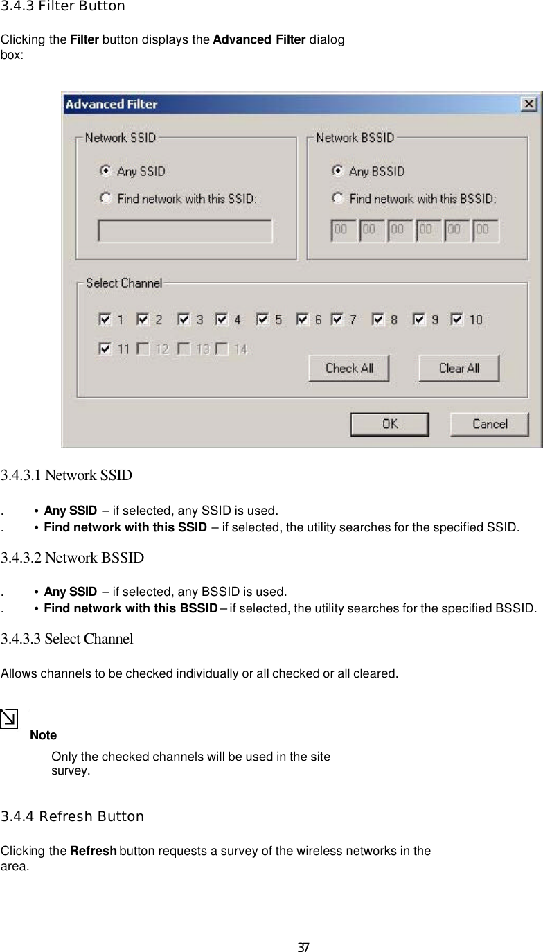   37 3.4.3 Filter Button  Clicking the Filter button displays the Advanced Filter dialog box:    3.4.3.1 Network SSID   . •  Any SSID  – if selected, any SSID is used.   . •  Find network with this SSID – if selected, the utility searches for the specified SSID.    3.4.3.2 Network BSSID   . •  Any SSID  – if selected, any BSSID is used.   . •  Find network with this BSSID – if selected, the utility searches for the specified BSSID.    3.4.3.3 Select Channel   Allows channels to be checked individually or all checked or all cleared.   Note   Only the checked channels will be used in the site survey.   3.4.4 Refresh Button  Clicking the Refresh button requests a survey of the wireless networks in the area.    