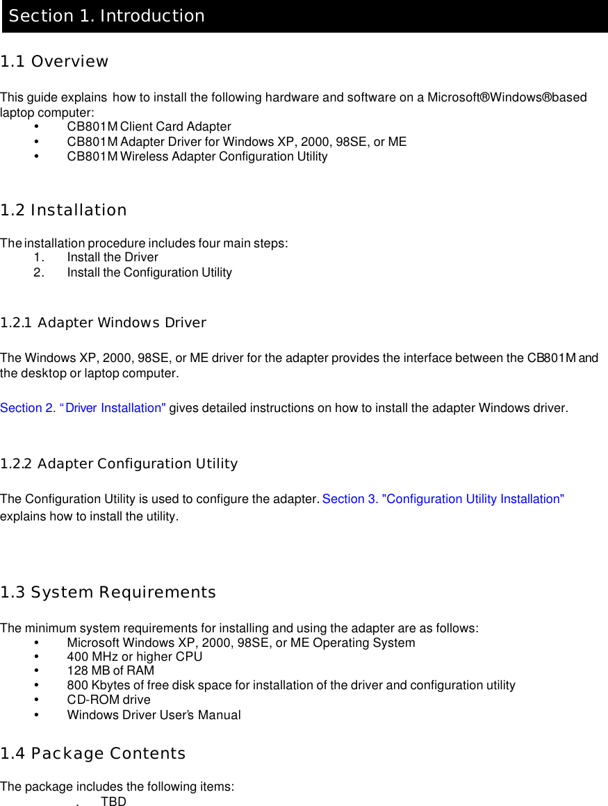    Section 1. Introduction  1.1 Overview  This guide explains  how to install the following hardware and software on a Microsoft® Windows® based laptop computer:   Ÿ CB801M Client Card Adapter   Ÿ CB801M Adapter Driver for Windows XP, 2000, 98SE, or ME   Ÿ CB801M Wireless Adapter Configuration Utility     1.2 Installation  The installation procedure includes four main steps:   1. Install the Driver   2. Install the Configuration Utility     1.2.1 Adapter Windows Driver  The Windows XP, 2000, 98SE, or ME driver for the adapter provides the interface between the CB801M and the desktop or laptop computer.   Section 2. “Driver Installation&quot; gives detailed instructions on how to install the adapter Windows driver.    1.2.2 Adapter Configuration Utility  The Configuration Utility is used to configure the adapter. Section 3. &quot;Configuration Utility Installation&quot; explains how to install the utility.      1.3 System Requirements  The minimum system requirements for installing and using the adapter are as follows:   Ÿ Microsoft Windows XP, 2000, 98SE, or ME Operating System  Ÿ 400 MHz or higher CPU   Ÿ 128 MB of RAM   Ÿ 800 Kbytes of free disk space for installation of the driver and configuration utility   Ÿ CD-ROM drive  Ÿ Windows Driver User’s Manual    1.4 Package Contents  The package includes the following items:   . TBD  