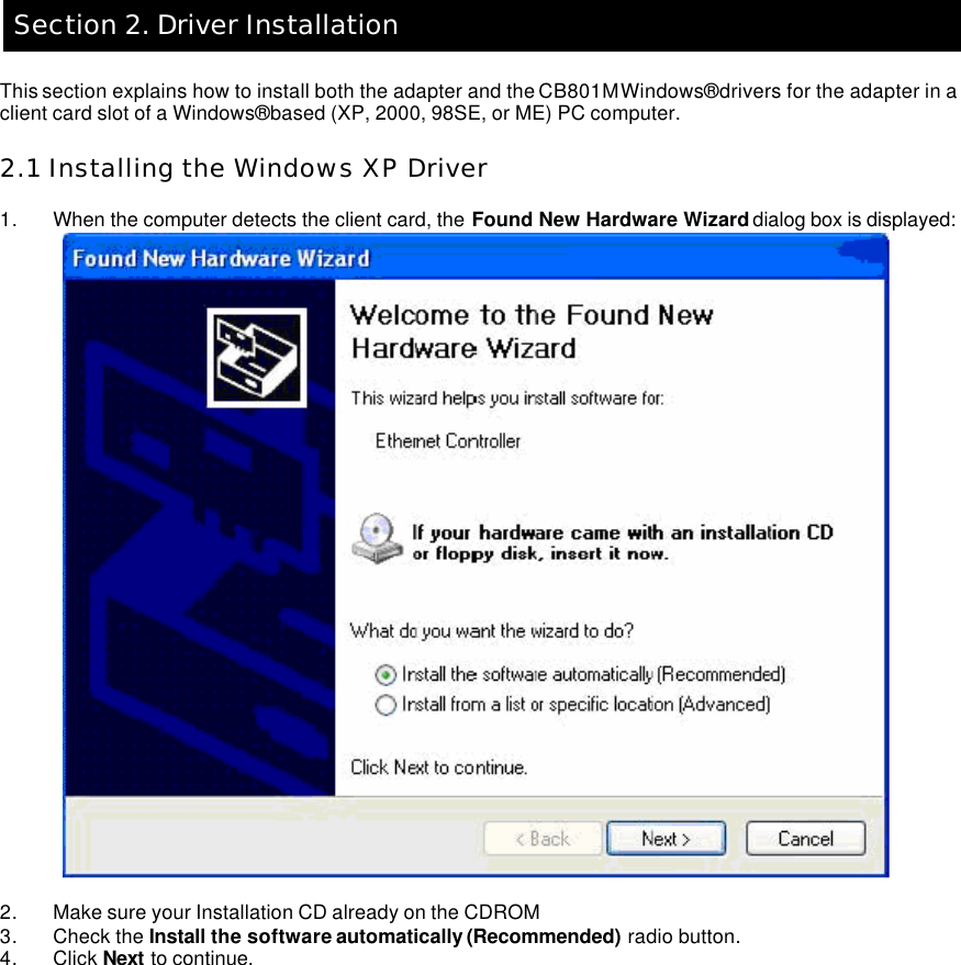   Section 2. Driver Installation  This section explains how to install both the adapter and the CB801M Windows® drivers for the adapter in a client card slot of a Windows® based (XP, 2000, 98SE, or ME) PC computer.    2.1 Installing the Windows XP Driver  1. When the computer detects the client card, the Found New Hardware Wizard dialog box is displayed:     2. Make sure your Installation CD already on the CDROM 3. Check the Install the software automatically (Recommended) radio button.   4. Click Next to continue.          