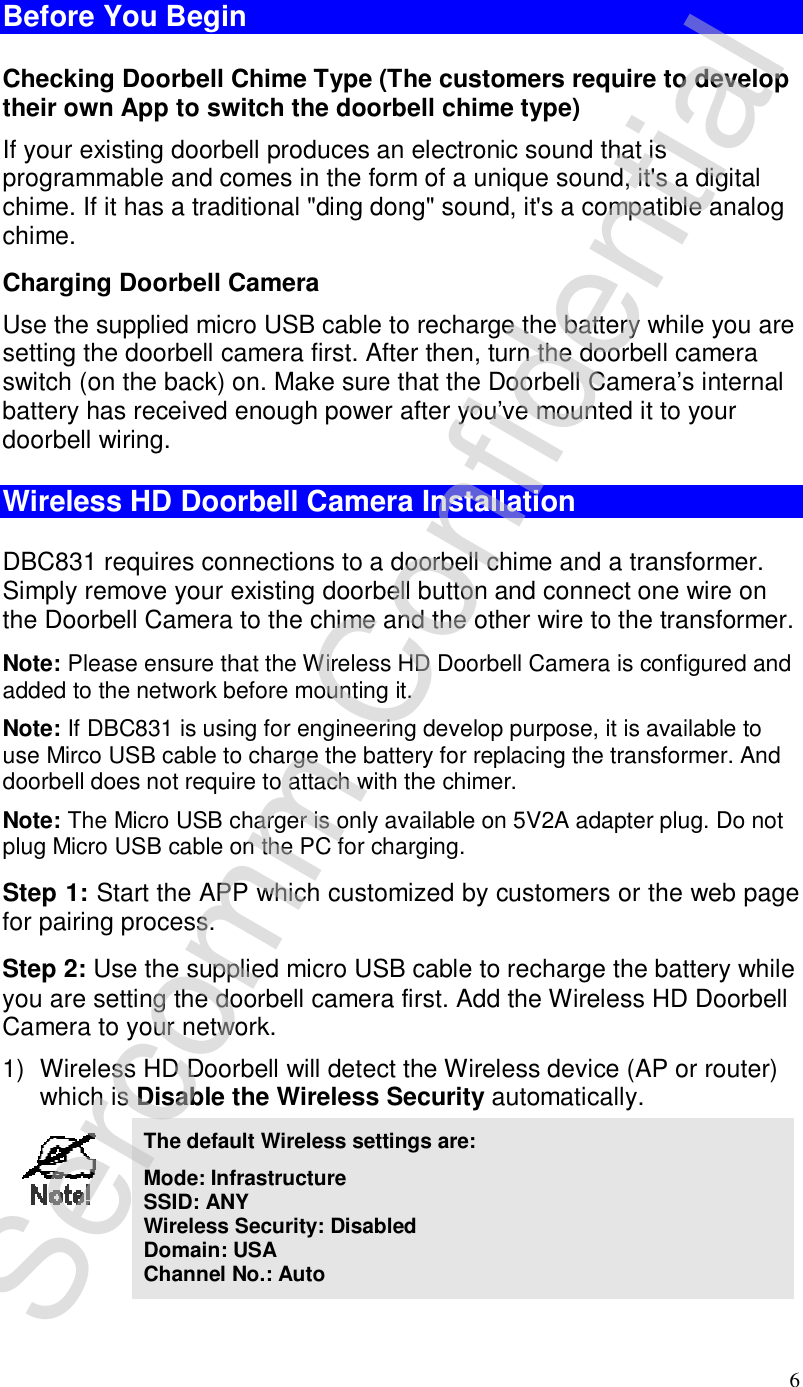 6 Before You Begin Checking Doorbell Chime Type (The customers require to develop their own App to switch the doorbell chime type) If your existing doorbell produces an electronic sound that is programmable and comes in the form of a unique sound, it&apos;s a digital chime. If it has a traditional &quot;ding dong&quot; sound, it&apos;s a compatible analog chime. Charging Doorbell Camera Use the supplied micro USB cable to recharge the battery while you are setting the doorbell camera first. After then, turn the doorbell camera switch (on the back) on. Make sure that the Doorbell Camera’s internal battery has received enough power after you’ve mounted it to your doorbell wiring.  Wireless HD Doorbell Camera Installation DBC831 requires connections to a doorbell chime and a transformer. Simply remove your existing doorbell button and connect one wire on the Doorbell Camera to the chime and the other wire to the transformer. Note: Please ensure that the Wireless HD Doorbell Camera is configured and added to the network before mounting it. Note: If DBC831 is using for engineering develop purpose, it is available to use Mirco USB cable to charge the battery for replacing the transformer. And doorbell does not require to attach with the chimer.   Note: The Micro USB charger is only available on 5V2A adapter plug. Do not                  plug Micro USB cable on the PC for charging.   Step 1: Start the APP which customized by customers or the web page for pairing process. Step 2: Use the supplied micro USB cable to recharge the battery while you are setting the doorbell camera first. Add the Wireless HD Doorbell Camera to your network. 1) Wireless HD Doorbell will detect the Wireless device (AP or router) which is Disable the Wireless Security automatically.   The default Wireless settings are: Mode: Infrastructure SSID: ANY  Wireless Security: Disabled Domain: USA Channel No.: Auto Sercomm Confidential 