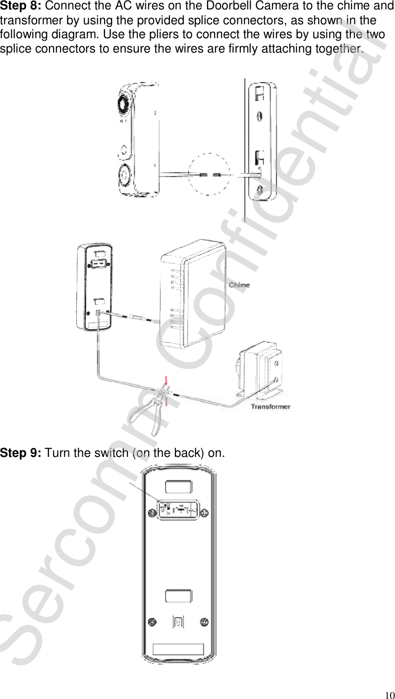 10 Step 8: Connect the AC wires on the Doorbell Camera to the chime and transformer by using the provided splice connectors, as shown in the following diagram. Use the pliers to connect the wires by using the two splice connectors to ensure the wires are firmly attaching together.   Step 9: Turn the switch (on the back) on.                                       Sercomm Confidential 