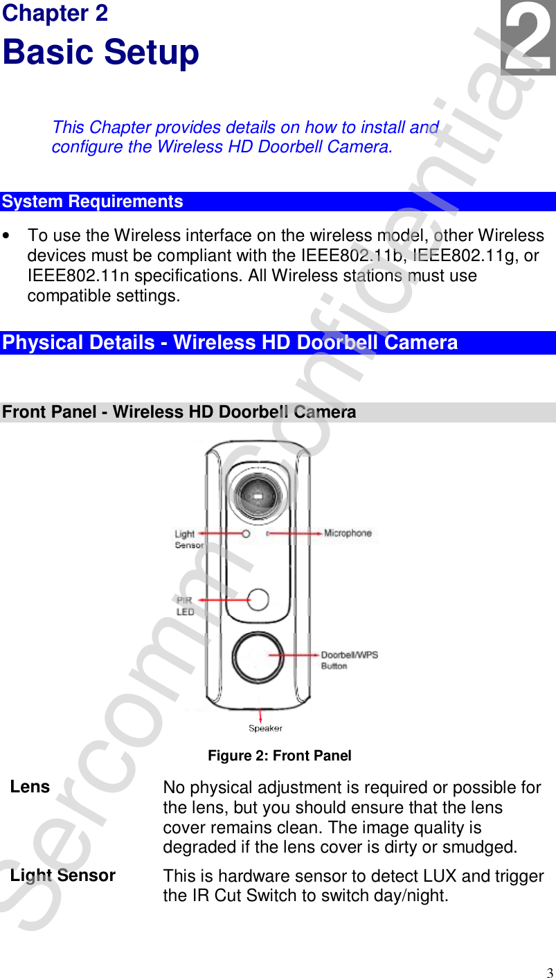 3 Chapter 2 Basic Setup This Chapter provides details on how to install and configure the Wireless HD Doorbell Camera. System Requirements • To use the Wireless interface on the wireless model, other Wireless devices must be compliant with the IEEE802.11b, IEEE802.11g, or IEEE802.11n specifications. All Wireless stations must use compatible settings. Physical Details - Wireless HD Doorbell Camera  Front Panel - Wireless HD Doorbell Camera   Figure 2: Front Panel  Lens  No physical adjustment is required or possible for the lens, but you should ensure that the lens cover remains clean. The image quality is degraded if the lens cover is dirty or smudged. Light Sensor  This is hardware sensor to detect LUX and trigger the IR Cut Switch to switch day/night. 2 Sercomm Confidential 