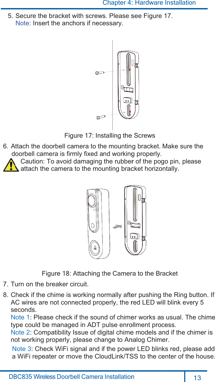 DB 5.6.  A   d7. T8.CAseNtyNnoNa BC835 WireSecure theNote: InseAttach the doorbell cam  Caution:  attach thFurn on the Check if theC wires areconds.ote 1: Pleaype could bote 2: Comot working Note 3: Chea WiFi repeeless Doorbe bracket wert the anchFigdoorbell camera is firm To avoid he camera Figure 18: Abreaker ce chime is wre not connase check be managempatibilityIproperly,eck WiFi seater or moell Camerawith screwshors if necure 17: Insamera to thmly fixed adamagingto the mouAttaching tircuit.working nonected propif the souned in ADT pIssue of digplease chaignal and iove the CloChapter 4:a Installations. Please sessary.stalling the he mountinand workingthe rubberunting bracthe Camerormally afteperly, the rnd of chimepulse enrogital chimeange to Anf the poweoudLink/TS: Hardwaren see Figuree Screws  g bracket.g properly.r of the pocket horizora to the Brer pushingred LED wer works asollment proe models analog Chimer LED blinSS to the ce Installatioe 17. Make sure.go pin, pleontally.racket   the Ring bwill blink eves usual. Thcess. and if the cmer.nks red, plecenter of thon 13  e the   easebutton. If ery 5he chime himer is ease add e house.