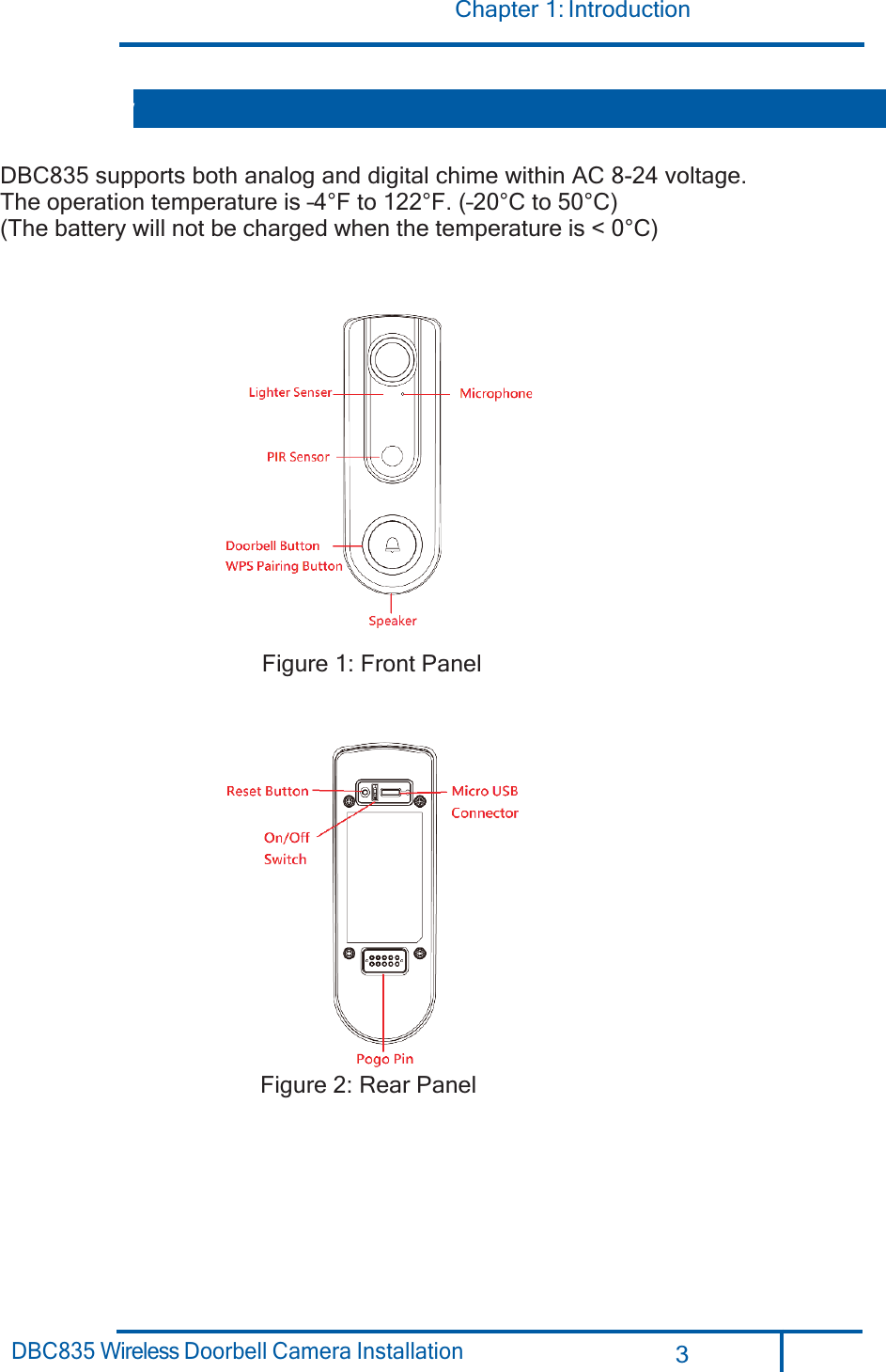 Chapter 1: Introduction 3 DBC835 Wireless Doorbell Camera Installation       DBC835 supports both analog and digital chime within AC 8-24 voltage. The operation temperature is –4°F to 122°F. (–20°C to 50°C)  (The battery will not be charged when the temperature is &lt; 0°C)    Figure 1: Front Panel   Figure 2: Rear Panel Overview 