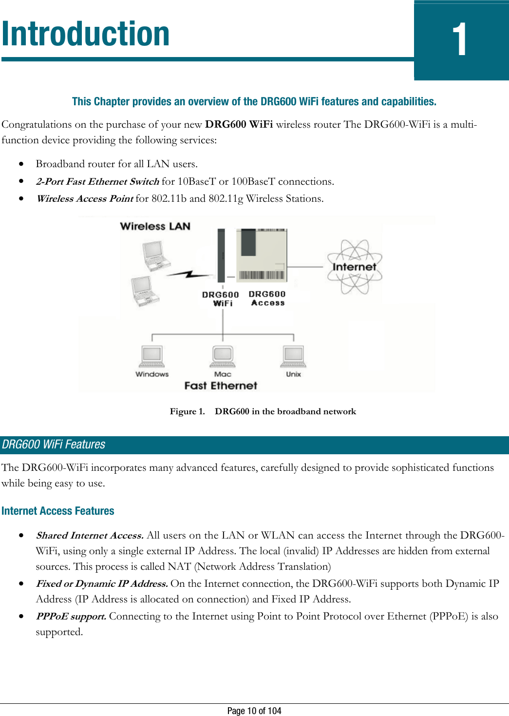   Page 10 of 104 Introduction 1 This Chapter provides an overview of the DRG600 WiFi features and capabilities. Congratulations on the purchase of your new DRG600 WiFi wireless router The DRG600-WiFi is a multi-function device providing the following services: • Broadband router for all LAN users. • 2-Port Fast Ethernet Switch for 10BaseT or 100BaseT connections.  • Wireless Access Point for 802.11b and 802.11g Wireless Stations.  Figure 1. DRG600 in the broadband network DRG600 WiFi Features The DRG600-WiFi incorporates many advanced features, carefully designed to provide sophisticated functions while being easy to use. Internet Access Features • Shared Internet Access. All users on the LAN or WLAN can access the Internet through the DRG600-WiFi, using only a single external IP Address. The local (invalid) IP Addresses are hidden from external sources. This process is called NAT (Network Address Translation) • Fixed or Dynamic IP Address. On the Internet connection, the DRG600-WiFi supports both Dynamic IP Address (IP Address is allocated on connection) and Fixed IP Address.  • PPPoE support. Connecting to the Internet using Point to Point Protocol over Ethernet (PPPoE) is also supported. 