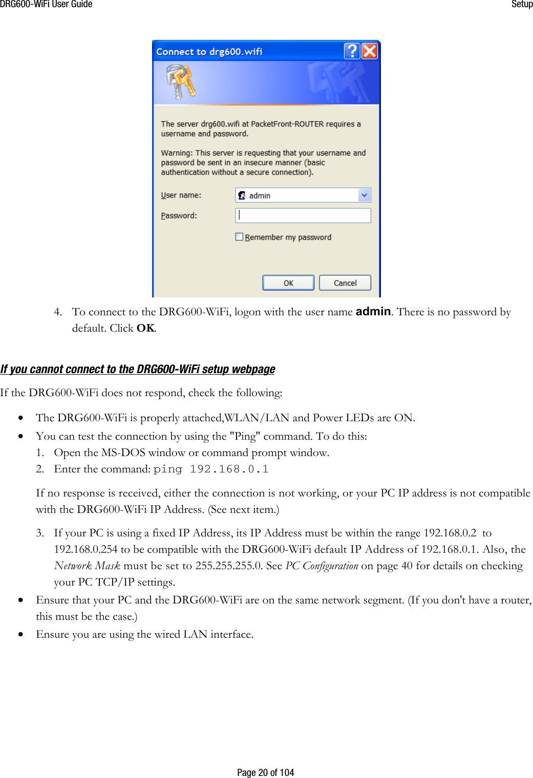 DRG600WiFi User Guide  Setup  Page 20 of 104  4. To connect to the DRG600-WiFi, logon with the user name admin. There is no password by default. Click OK.  If you cannot connect to the DRG600WiFi setup webpage If the DRG600-WiFi does not respond, check the following: • The DRG600-WiFi is properly attached,WLAN/LAN and Power LEDs are ON.  • You can test the connection by using the &quot;Ping&quot; command. To do this: 1. Open the MS-DOS window or command prompt window. 2. Enter the command: ping 192.168.0.1 If no response is received, either the connection is not working, or your PC IP address is not compatible with the DRG600-WiFi IP Address. (See next item.) 3. If your PC is using a fixed IP Address, its IP Address must be within the range 192.168.0.2  to 192.168.0.254 to be compatible with the DRG600-WiFi default IP Address of 192.168.0.1. Also, the Network Mask must be set to 255.255.255.0. See PC Configuration on page 40 for details on checking your PC TCP/IP settings. • Ensure that your PC and the DRG600-WiFi are on the same network segment. (If you don&apos;t have a router, this must be the case.) • Ensure you are using the wired LAN interface.    